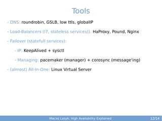 Tools
- DNS: roundrobin, GSLB, low ttls, globalIP
- Load-Balancers (l7, stateless services)): HaProxy, Pound, Nginx
- Failover (statefull services):
- IP: KeepAlived + sysctl
- Managing: pacemaker (manager) + corosync (message'ing)
- (almost) All-In-One: Linux Virtual Server

Maciej Lasyk, High Availability Explained

12/14

 