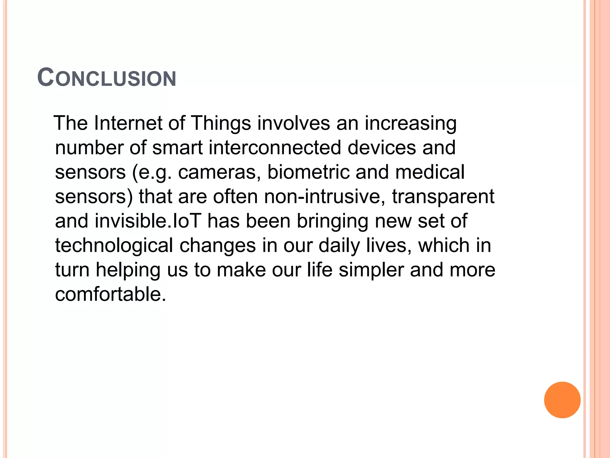 CONCLUSION
The Internet of Things involves an increasing
number of smart interconnected devices and
sensors (e.g. cameras, biometric and medical
sensors) that are often non-intrusive, transparent
and invisible.IoT has been bringing new set of
technological changes in our daily lives, which in
turn helping us to make our life simpler and more
comfortable.
 
