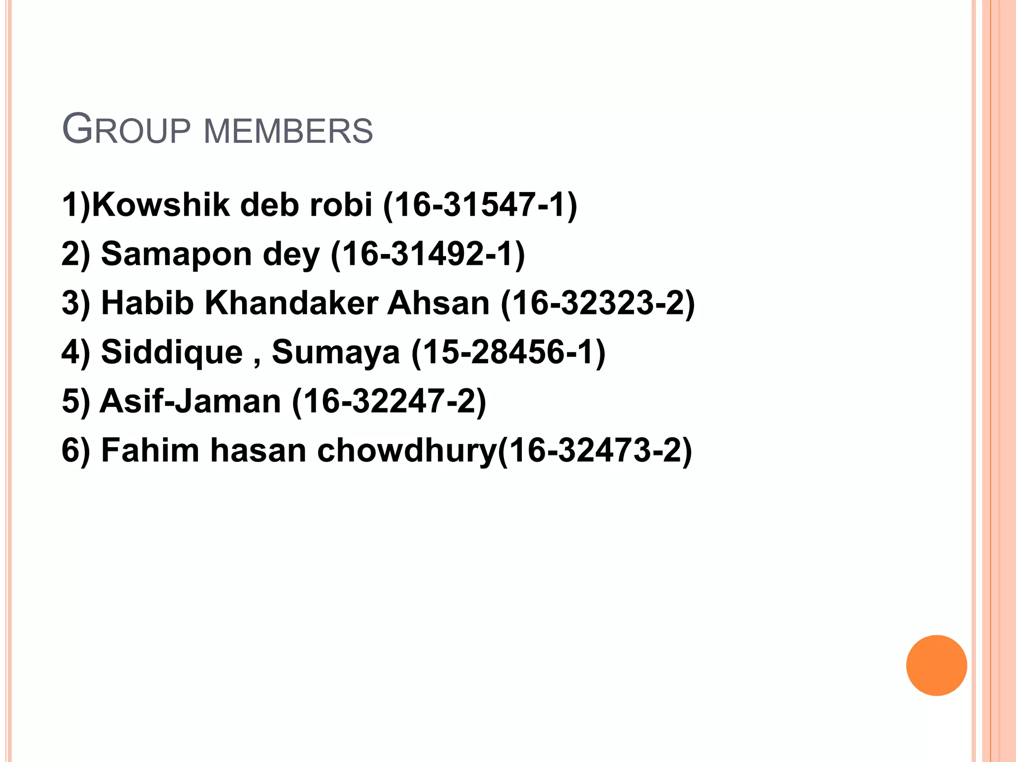 GROUP MEMBERS
1)Kowshik deb robi (16-31547-1)
2) Samapon dey (16-31492-1)
3) Habib Khandaker Ahsan (16-32323-2)
4) Siddique , Sumaya (15-28456-1)
5) Asif-Jaman (16-32247-2)
6) Fahim hasan chowdhury(16-32473-2)
 