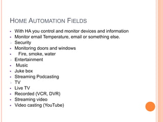 HOME AUTOMATION FIELDS
 With HA you control and monitor devices and information
 Monitor email Temperature, email or something else.
 Security
 Monitoring doors and windows
 Fire, smoke, water
 Entertainment
 Music
 Juke box
 Streaming Podcasting
 TV
 Live TV
 Recorded (VCR, DVR)
 Streaming video
 Video casting (YouTube)
 