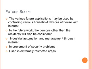 FUTURE SCOPE
 The various future applications may be used by
controlling various household devices of house with
internet.
 In the future work, the persons other than the
residents will also be considered.
 Industrial automation and management through
internet.
 Improvement of security problems
 Used in extremely restricted areas.
 