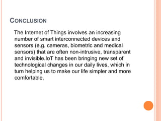 CONCLUSION
The Internet of Things involves an increasing
number of smart interconnected devices and
sensors (e.g. cameras, biometric and medical
sensors) that are often non-intrusive, transparent
and invisible.IoT has been bringing new set of
technological changes in our daily lives, which in
turn helping us to make our life simpler and more
comfortable.
 
