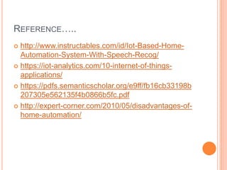 REFERENCE…..
 http://www.instructables.com/id/Iot-Based-Home-
Automation-System-With-Speech-Recog/
 https://iot-analytics.com/10-internet-of-things-
applications/
 https://pdfs.semanticscholar.org/e9ff/fb16cb33198b
207305e562135f4b0866b5fc.pdf
 http://expert-corner.com/2010/05/disadvantages-of-
home-automation/
 