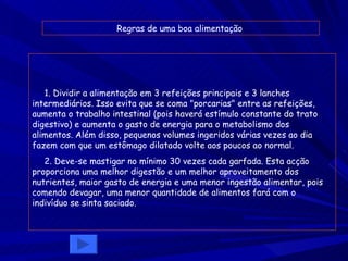1. Dividir a alimentação em 3 refeições principais e 3 lanches intermediários. Isso evita que se coma "porcarias" entre as refeições, aumenta o trabalho intestinal (pois haverá estímulo constante do trato digestivo) e aumenta o gasto de energia para o metabolismo dos alimentos. Além disso, pequenos volumes ingeridos várias vezes ao dia fazem com que um estômago dilatado volte aos poucos ao normal.   2. Deve-se mastigar no mínimo 30 vezes cada garfada. Esta acção proporciona uma melhor digestão e um melhor aproveitamento dos nutrientes, maior gasto de energia e uma menor ingestão alimentar, pois comendo devagar, uma menor quantidade de alimentos fará com o indivíduo se sinta saciado. Regras de uma boa alimentação  