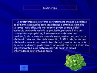 Trofoterapia A  Trofoterapia  é o sistema de tratamento através da seleção de alimentos adequados para cada doença e sintomas, é um dos sistemas  mais eficaz de tratamento, porém de mais difícil aceitação da grande maioria da população, pois para êxito dos tratamentos e propósitos, é necessário as enfermas uma reeducação de todo um sistema alimentar, assim como aceitar os efeitos da crise curativa da homeopatia, é difícil adaptar-se aos efeitos das crises curativas da trofoterapia, mas os percentuais de curas de doenças praticamente incuráveis com este sistema são impressionantes, é um sistema capaz de curar as piores enfermidades existentes na terra .   