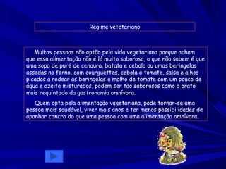 Regime   vetetariano Muitas pessoas não optão pela vida vegetariana porque acham que essa alimentação não é lá muito saborosa, o que não sabem é que uma sopa de puré de cenoura, batata e cebola ou umas beringelas assadas no forno, com courguettes, cebola e tomate, salsa e alhos picados a rodear as beringelas e molho de tomate com um pouco de água e azeite misturados, podem ser tão saborosos como o prato mais requintado da gastronomia omnívora. Quem opta pela alimentação vegetariana, pode tornar-se uma pessoa mais saudável, viver mais anos e ter menos possibilidades de apanhar cancro do que uma pessoa com uma alimentação omnívora. 