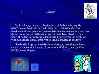 Saúde? Certas doenças como a obesidade, a diabetes, a bronquite asmática e outros, são herdados dos pais, infelizmente, não herdamos só doenças, mas também hábitos nocivos, como o excesso de sal, de açúcares, frituras, e muitos mais. No entanto, estes hábitos podem permanecer adormecidos, se tiverem um estilo de vida equilibrado e mais importante, uma alimentação saudável. Saúde não é apenas a ausência de doenças, mas sim, um bem-estar físico, mental e social, é um estado dinâmico, um equilíbrio biológico e ecológico. 