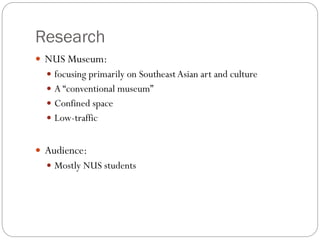 Research
 NUS Museum:
 focusing primarily on SoutheastAsian art and culture
 A “conventional museum”
 Confined space
 Low-traffic
 Audience:
 Mostly NUS students
 