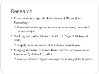 Research
 Museum soundscape: the Active Sounds of History (John
Kannenberg)
 Record of soundscape as preservation of memory, museum =
memory-object
 Stacking loops of ambience record: AION (Jacob Kirkegaard,
2005)
 Amplify sound resonance of an indoor, enclosed space
 Merging ambience & sounds from visitors: Interactive Sound
Installation by Andras Kiss,2013
 Create an interactive,organic soundscape can be manipulated by visitors
 
