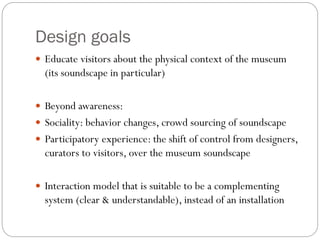 Design goals
 Educate visitors about the physical context of the museum
(its soundscape in particular)
 Beyond awareness:
 Sociality: behavior changes, crowd sourcing of soundscape
 Participatory experience: the shift of control from designers,
curators to visitors, over the museum soundscape
 Interaction model that is suitable to be a complementing
system (clear & understandable), instead of an installation
 