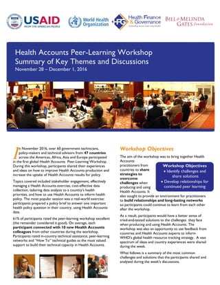 Workshop Objectives
 Identify challenges and
share solutions
 Develop relationships for
continued peer learning
Health Accounts Peer-Learning Workshop
Summary of Key Themes and Discussions
November 28 – December 1, 2016
n November 2016, over 60 government technicians,
policy-makers and technical advisors from 47 countries
across the Americas, Africa, Asia and Europe participated
in the first global Health Accounts Peer-Learning Workshop.
During this workshop, participants shared their experiences
and ideas on how to improve Health Accounts production and
increase the uptake of Health Accounts results for policy.
Topics covered included stakeholder engagement, effectively
managing a Health Accounts exercise, cost-effective data
collection, tailoring data analysis to a country’s health
priorities, and how to use Health Accounts to inform health
policy. The most popular session was a real-world exercise:
participants prepared a policy brief to answer one important
health policy question in their country, using Health Accounts
data.
61% of participants rated the peer-learning workshop excellent
(the remainder considered it good). On average, each
participant connected with 10 new Health Accounts
colleagues from other countries during the workshop.
Participants rated in-country technical assistance, peer-learning
networks and “How To” technical guides as the most valued
support to build their technical capacity in Health Accounts.
Workshop Objectives
The aim of the workshop was to bring together Health
Accounts
practitioners from
countries to share
strategies to
overcome
challenges when
producing and using
Health Accounts. It
also sought to provide an environment for practitioners
to build relationships and long-lasting networks
so participants could continue to learn from each other
after the workshop.
As a result, participants would have a better sense of
tried-and-tested solutions to the challenges they face
when producing and using Health Accounts. The
workshop was also an opportunity to use feedback from
countries and Health Accounts experts to inform
WHO’s global health resource tracking strategy. A vast
spectrum of ideas and country experiences were shared
during the week.
What follows is a summary of the most common
challenges and solutions that the participants shared and
analysed during the week’s discussions.
I
 