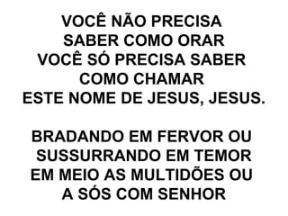 VOCÊ NÃO PRECISA  SABER COMO ORAR VOCÊ SÓ PRECISA SABER  COMO CHAMAR  ESTE NOME DE JESUS, JESUS. BRADANDO EM FERVOR OU  SUSSURRANDO EM TEMOR EM MEIO AS MULTIDÕES OU  A SÓS COM SENHOR 