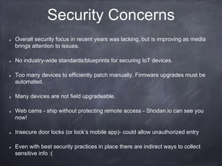 Symantec Research, March 2015
Around 19 percent of all tested mobile apps that are used to control IoT devices did not use
Secure Socket Layer (SSL) connections to the cloud
None of the analyzed devices provided mutual authentication between the client and the server
Some devices offered no enforcement and often no possibility of strong passwords
Some IoT cloud interfaces did not support two-factor authentication (2FA)
Many IoT services did not have lock-out or delaying measures to protect users’ accounts against
brute-force attacks
Some devices did not implement protections against account harvesting
Many of the IoT cloud platforms included common web application vulnerabilities
We found ten security issues in fifteen web portals used to control IoT devices without performing
any deep tests. Six of them were serious issues, allowing unauthorized access to the backend
systems.
Most of the IoT services did not provide signed or encrypted firmware updates, if updates were
provided at all
Source: “Insecurity in the Internet of Things” symantec.com
Key findings
 
