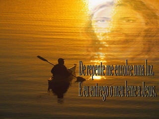 De repente me envolve uma luz. E eu entrego o meu leme a Jesus. 