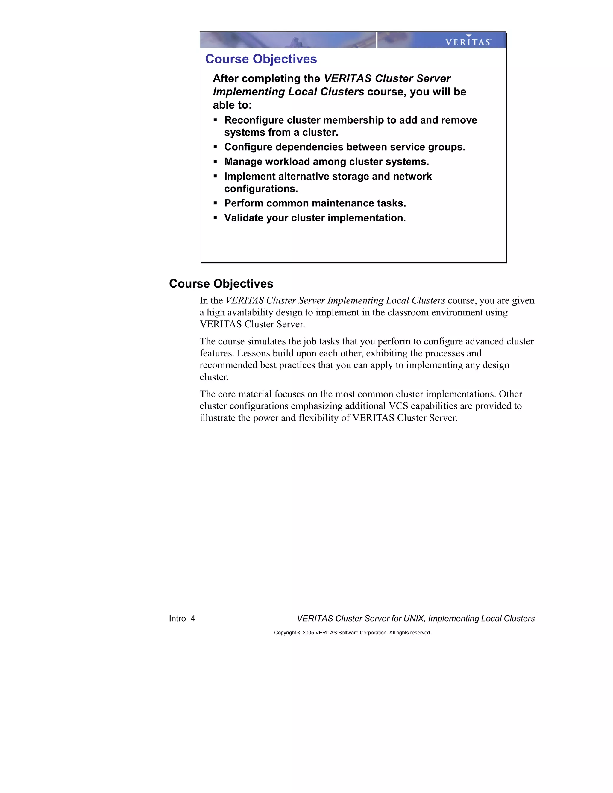 Intro–4 VERITAS Cluster Server for UNIX, Implementing Local Clusters
Copyright © 2005 VERITAS Software Corporation. All rights reserved.
Course Objectives
In the VERITAS Cluster Server Implementing Local Clusters course, you are given
a high availability design to implement in the classroom environment using
VERITAS Cluster Server.
The course simulates the job tasks that you perform to configure advanced cluster
features. Lessons build upon each other, exhibiting the processes and
recommended best practices that you can apply to implementing any design
cluster.
The core material focuses on the most common cluster implementations. Other
cluster configurations emphasizing additional VCS capabilities are provided to
illustrate the power and flexibility of VERITAS Cluster Server.
Course Objectives
After completing the VERITAS Cluster Server
Implementing Local Clusters course, you will be
able to:
Reconfigure cluster membership to add and remove
systems from a cluster.
Configure dependencies between service groups.
Manage workload among cluster systems.
Implement alternative storage and network
configurations.
Perform common maintenance tasks.
Validate your cluster implementation.
 