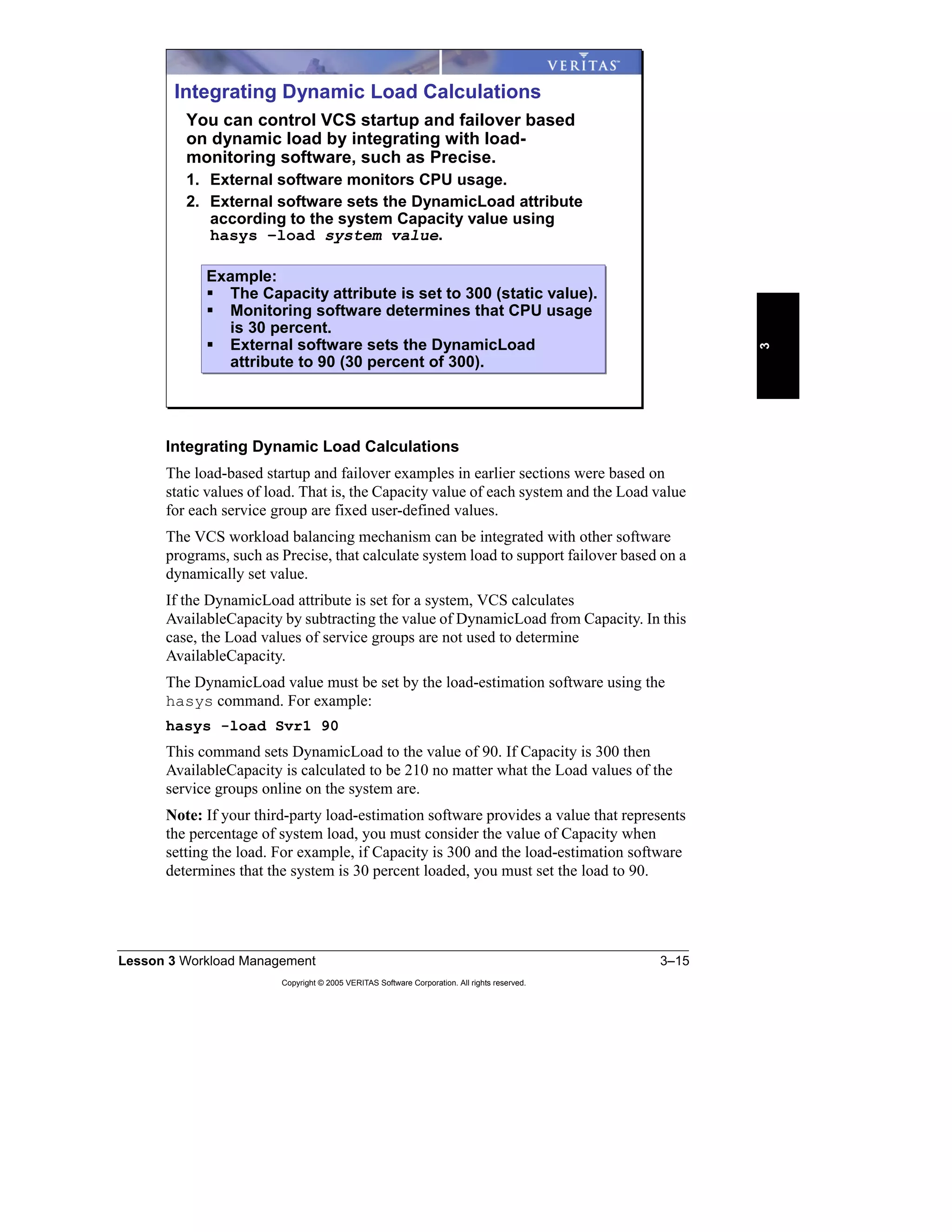 Lesson 3 Workload Management 3–15
Copyright © 2005 VERITAS Software Corporation. All rights reserved.
3
Integrating Dynamic Load Calculations
The load-based startup and failover examples in earlier sections were based on
static values of load. That is, the Capacity value of each system and the Load value
for each service group are fixed user-defined values.
The VCS workload balancing mechanism can be integrated with other software
programs, such as Precise, that calculate system load to support failover based on a
dynamically set value.
If the DynamicLoad attribute is set for a system, VCS calculates
AvailableCapacity by subtracting the value of DynamicLoad from Capacity. In this
case, the Load values of service groups are not used to determine
AvailableCapacity.
The DynamicLoad value must be set by the load-estimation software using the
hasys command. For example:
hasys -load Svr1 90
This command sets DynamicLoad to the value of 90. If Capacity is 300 then
AvailableCapacity is calculated to be 210 no matter what the Load values of the
service groups online on the system are.
Note: If your third-party load-estimation software provides a value that represents
the percentage of system load, you must consider the value of Capacity when
setting the load. For example, if Capacity is 300 and the load-estimation software
determines that the system is 30 percent loaded, you must set the load to 90.
Integrating Dynamic Load Calculations
You can control VCS startup and failover based
on dynamic load by integrating with load-
monitoring software, such as Precise.
1. External software monitors CPU usage.
2. External software sets the DynamicLoad attribute
according to the system Capacity value using
hasys –load system value.
Example:
The Capacity attribute is set to 300 (static value).
Monitoring software determines that CPU usage
is 30 percent.
External software sets the DynamicLoad
attribute to 90 (30 percent of 300).
Example:
The Capacity attribute is set to 300 (static value).
Monitoring software determines that CPU usage
is 30 percent.
External software sets the DynamicLoad
attribute to 90 (30 percent of 300).
 