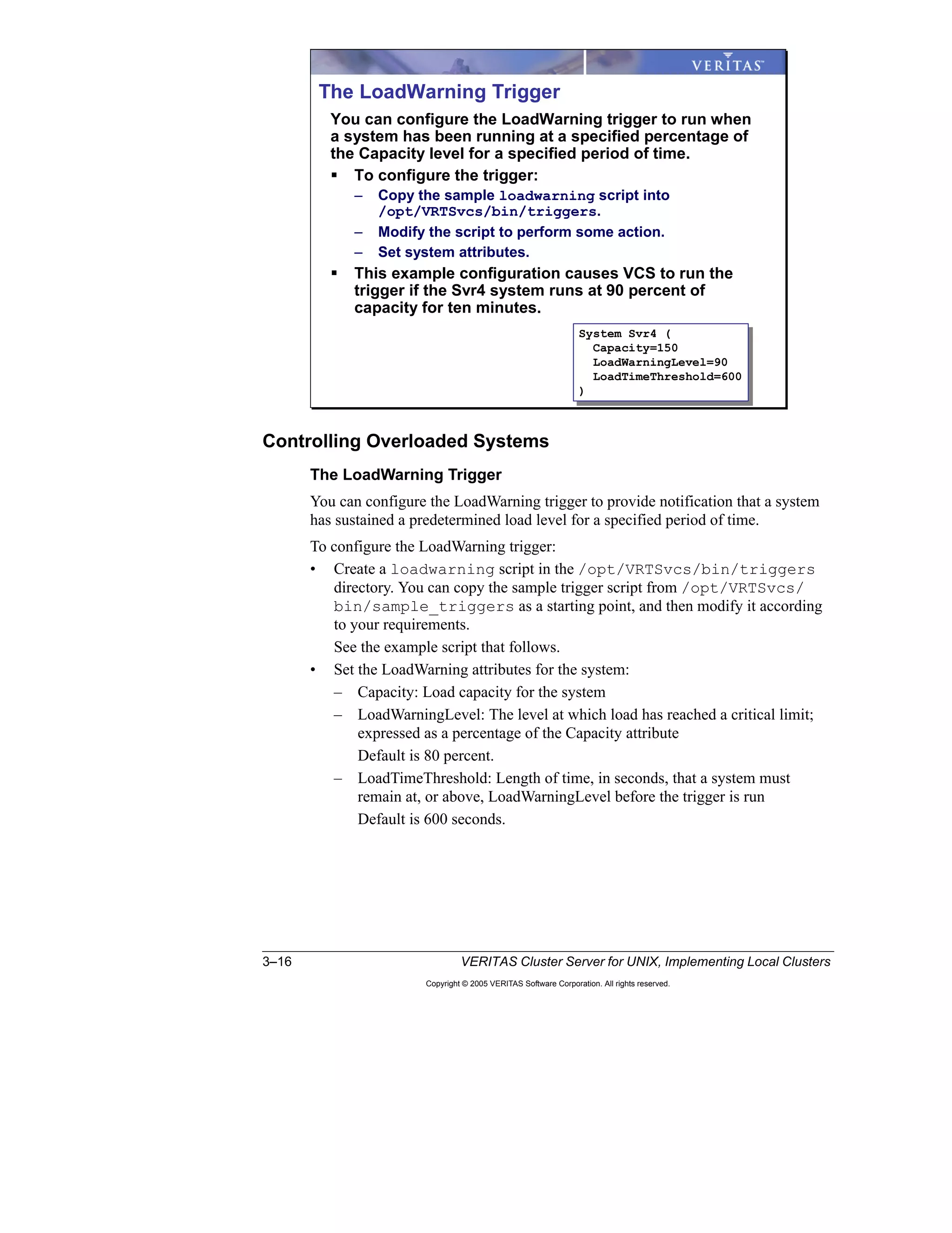3–16 VERITAS Cluster Server for UNIX, Implementing Local Clusters
Copyright © 2005 VERITAS Software Corporation. All rights reserved.
Controlling Overloaded Systems
The LoadWarning Trigger
You can configure the LoadWarning trigger to provide notification that a system
has sustained a predetermined load level for a specified period of time.
To configure the LoadWarning trigger:
• Create a loadwarning script in the /opt/VRTSvcs/bin/triggers
directory. You can copy the sample trigger script from /opt/VRTSvcs/
bin/sample_triggers as a starting point, and then modify it according
to your requirements.
See the example script that follows.
• Set the LoadWarning attributes for the system:
– Capacity: Load capacity for the system
– LoadWarningLevel: The level at which load has reached a critical limit;
expressed as a percentage of the Capacity attribute
Default is 80 percent.
– LoadTimeThreshold: Length of time, in seconds, that a system must
remain at, or above, LoadWarningLevel before the trigger is run
Default is 600 seconds.
The LoadWarning Trigger
You can configure the LoadWarning trigger to run when
a system has been running at a specified percentage of
the Capacity level for a specified period of time.
To configure the trigger:
– Copy the sample loadwarning script into
/opt/VRTSvcs/bin/triggers.
– Modify the script to perform some action.
– Set system attributes.
This example configuration causes VCS to run the
trigger if the Svr4 system runs at 90 percent of
capacity for ten minutes.
System Svr4 (
Capacity=150
LoadWarningLevel=90
LoadTimeThreshold=600
)
System Svr4 (
Capacity=150
LoadWarningLevel=90
LoadTimeThreshold=600
)
 