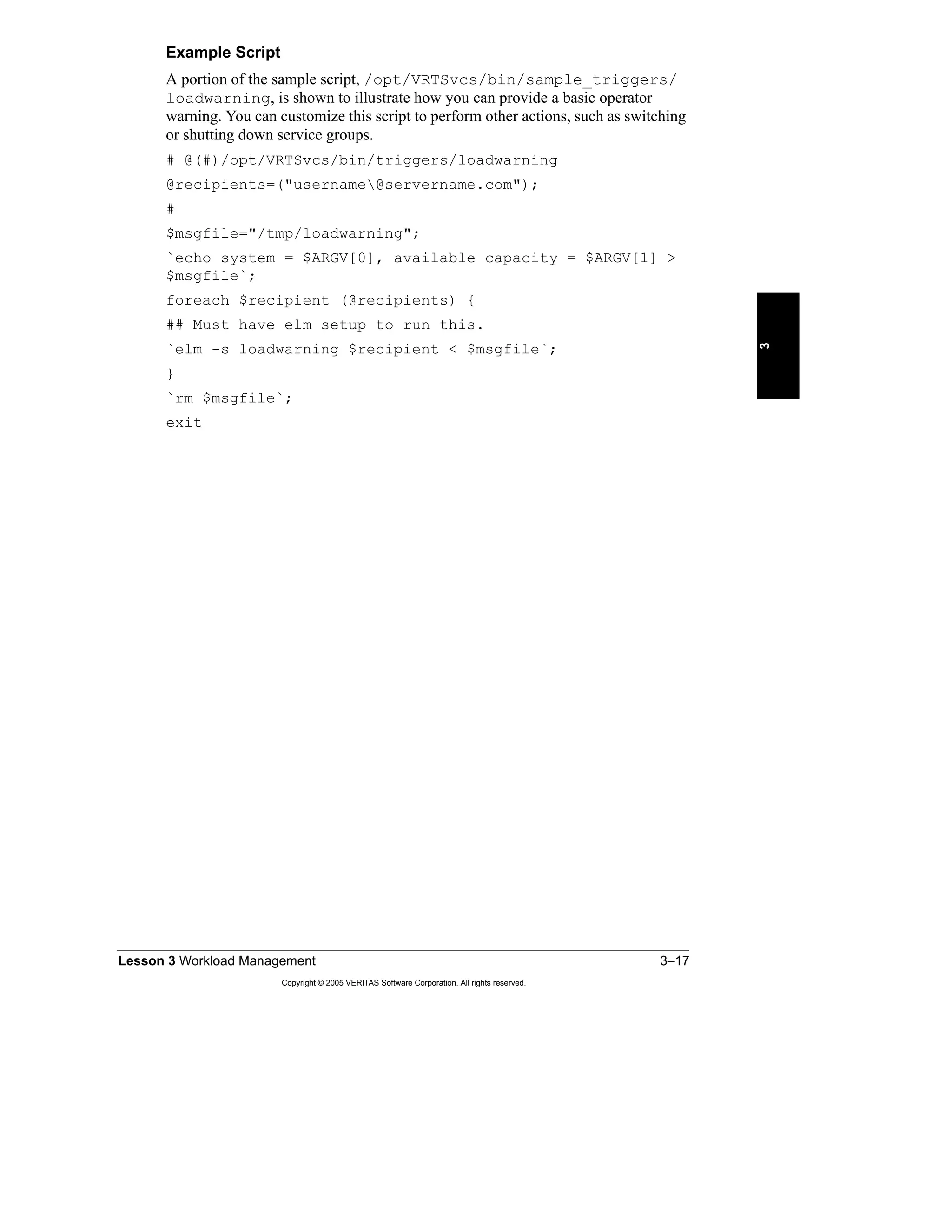 Lesson 3 Workload Management 3–17
Copyright © 2005 VERITAS Software Corporation. All rights reserved.
3
Example Script
A portion of the sample script, /opt/VRTSvcs/bin/sample_triggers/
loadwarning, is shown to illustrate how you can provide a basic operator
warning. You can customize this script to perform other actions, such as switching
or shutting down service groups.
# @(#)/opt/VRTSvcs/bin/triggers/loadwarning
@recipients=("username@servername.com");
#
$msgfile="/tmp/loadwarning";
`echo system = $ARGV[0], available capacity = $ARGV[1] >
$msgfile`;
foreach $recipient (@recipients) {
## Must have elm setup to run this.
`elm -s loadwarning $recipient < $msgfile`;
}
`rm $msgfile`;
exit
 