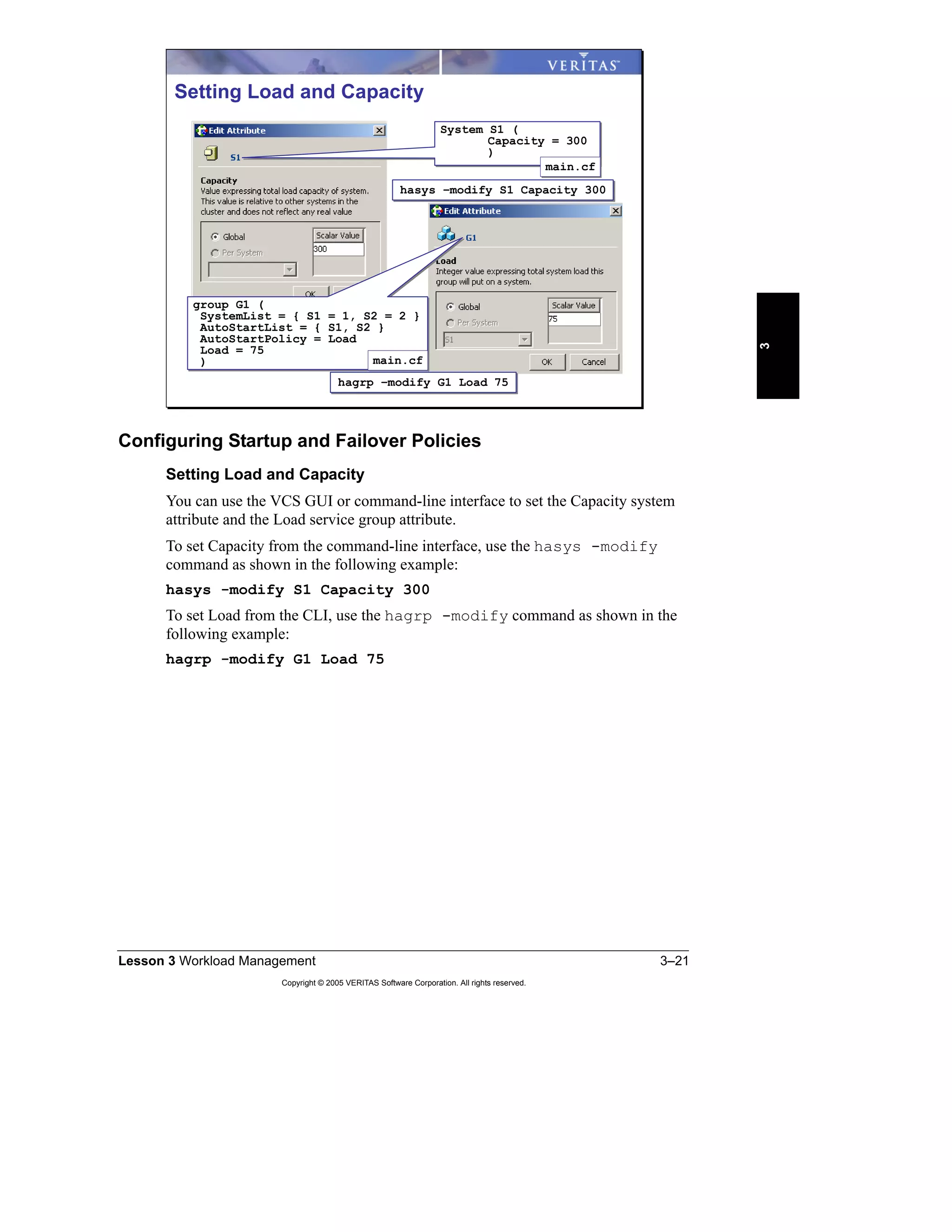 Lesson 3 Workload Management 3–21
Copyright © 2005 VERITAS Software Corporation. All rights reserved.
3
Configuring Startup and Failover Policies
Setting Load and Capacity
You can use the VCS GUI or command-line interface to set the Capacity system
attribute and the Load service group attribute.
To set Capacity from the command-line interface, use the hasys -modify
command as shown in the following example:
hasys -modify S1 Capacity 300
To set Load from the CLI, use the hagrp -modify command as shown in the
following example:
hagrp -modify G1 Load 75
Setting Load and Capacity
hasys –modify S1 Capacity 300hasys –modify S1 Capacity 300
hagrp –modify G1 Load 75hagrp –modify G1 Load 75
System S1 (
Capacity = 300
)
System S1 (
Capacity = 300
)
main.cfmain.cf
group G1 (
SystemList = { S1 = 1, S2 = 2 }
AutoStartList = { S1, S2 }
AutoStartPolicy = Load
Load = 75
)
group G1 (
SystemList = { S1 = 1, S2 = 2 }
AutoStartList = { S1, S2 }
AutoStartPolicy = Load
Load = 75
) main.cfmain.cf
 