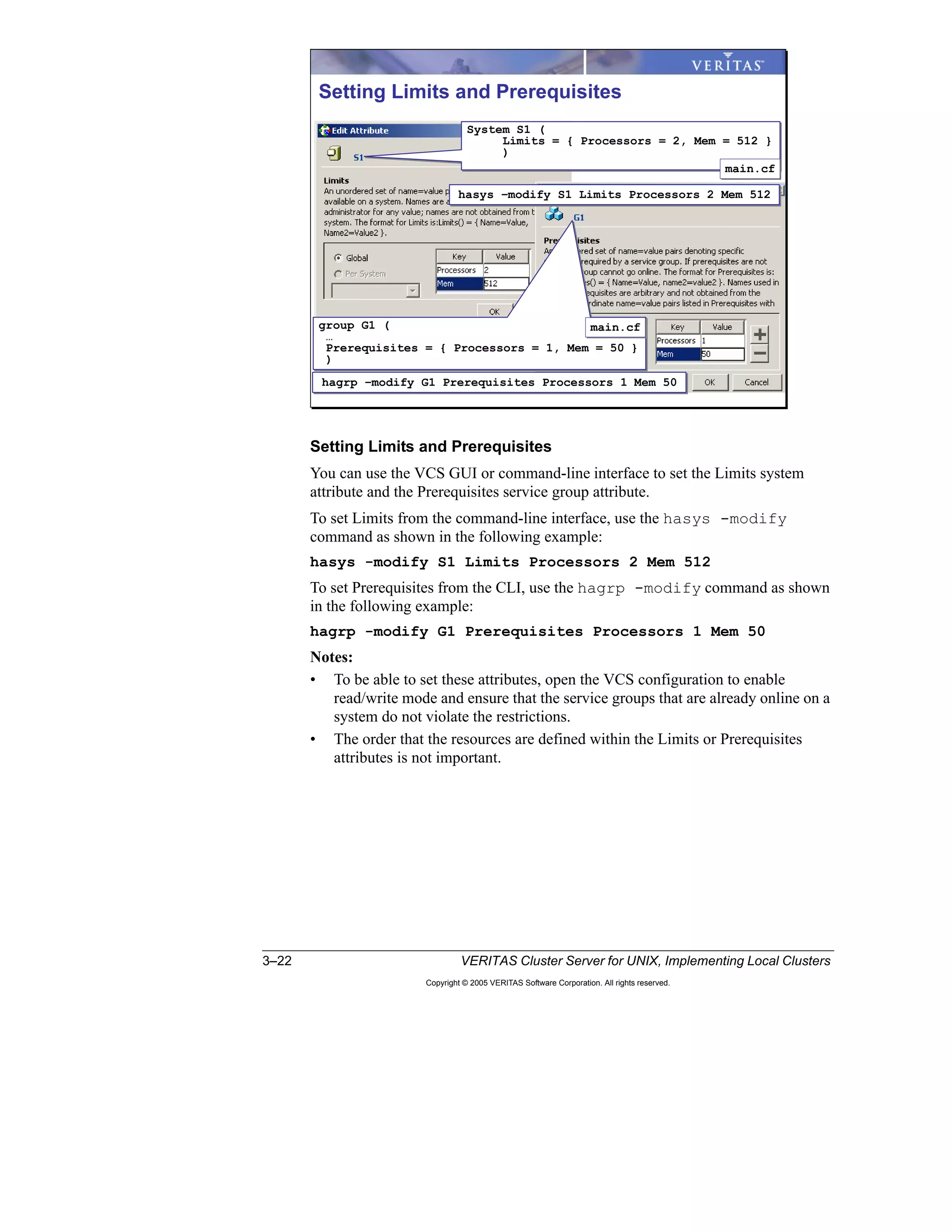 3–22 VERITAS Cluster Server for UNIX, Implementing Local Clusters
Copyright © 2005 VERITAS Software Corporation. All rights reserved.
Setting Limits and Prerequisites
You can use the VCS GUI or command-line interface to set the Limits system
attribute and the Prerequisites service group attribute.
To set Limits from the command-line interface, use the hasys -modify
command as shown in the following example:
hasys -modify S1 Limits Processors 2 Mem 512
To set Prerequisites from the CLI, use the hagrp -modify command as shown
in the following example:
hagrp -modify G1 Prerequisites Processors 1 Mem 50
Notes:
• To be able to set these attributes, open the VCS configuration to enable
read/write mode and ensure that the service groups that are already online on a
system do not violate the restrictions.
• The order that the resources are defined within the Limits or Prerequisites
attributes is not important.
Setting Limits and Prerequisites
hasys –modify S1 Limits Processors 2 Mem 512hasys –modify S1 Limits Processors 2 Mem 512
System S1 (
Limits = { Processors = 2, Mem = 512 }
)
System S1 (
Limits = { Processors = 2, Mem = 512 }
)
main.cfmain.cf
hagrp –modify G1 Prerequisites Processors 1 Mem 50hagrp –modify G1 Prerequisites Processors 1 Mem 50
group G1 (
…
Prerequisites = { Processors = 1, Mem = 50 }
)
group G1 (
…
Prerequisites = { Processors = 1, Mem = 50 }
)
main.cfmain.cf
 