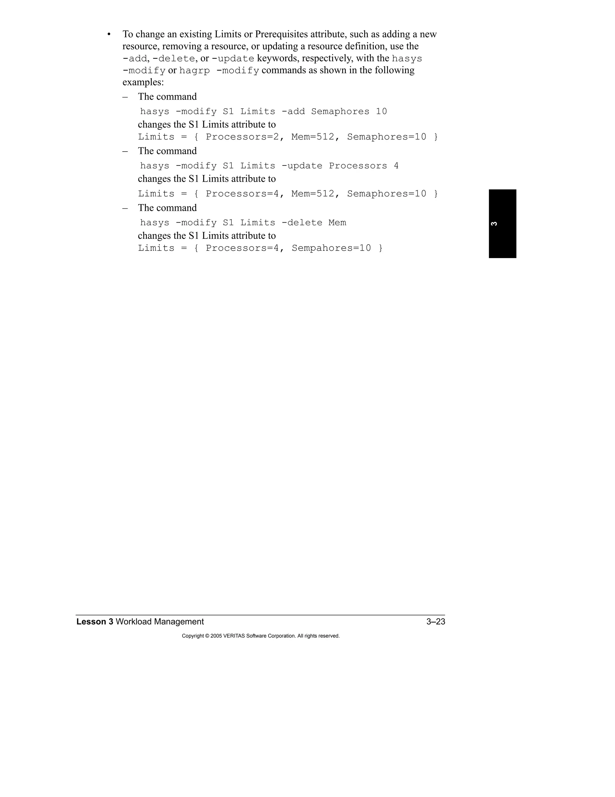 Lesson 3 Workload Management 3–23
Copyright © 2005 VERITAS Software Corporation. All rights reserved.
3
• To change an existing Limits or Prerequisites attribute, such as adding a new
resource, removing a resource, or updating a resource definition, use the
-add, -delete, or -update keywords, respectively, with the hasys
-modify or hagrp -modify commands as shown in the following
examples:
– The command
hasys -modify S1 Limits -add Semaphores 10
changes the S1 Limits attribute to
Limits = { Processors=2, Mem=512, Semaphores=10 }
– The command
hasys -modify S1 Limits -update Processors 4
changes the S1 Limits attribute to
Limits = { Processors=4, Mem=512, Semaphores=10 }
– The command
hasys -modify S1 Limits -delete Mem
changes the S1 Limits attribute to
Limits = { Processors=4, Sempahores=10 }
 
