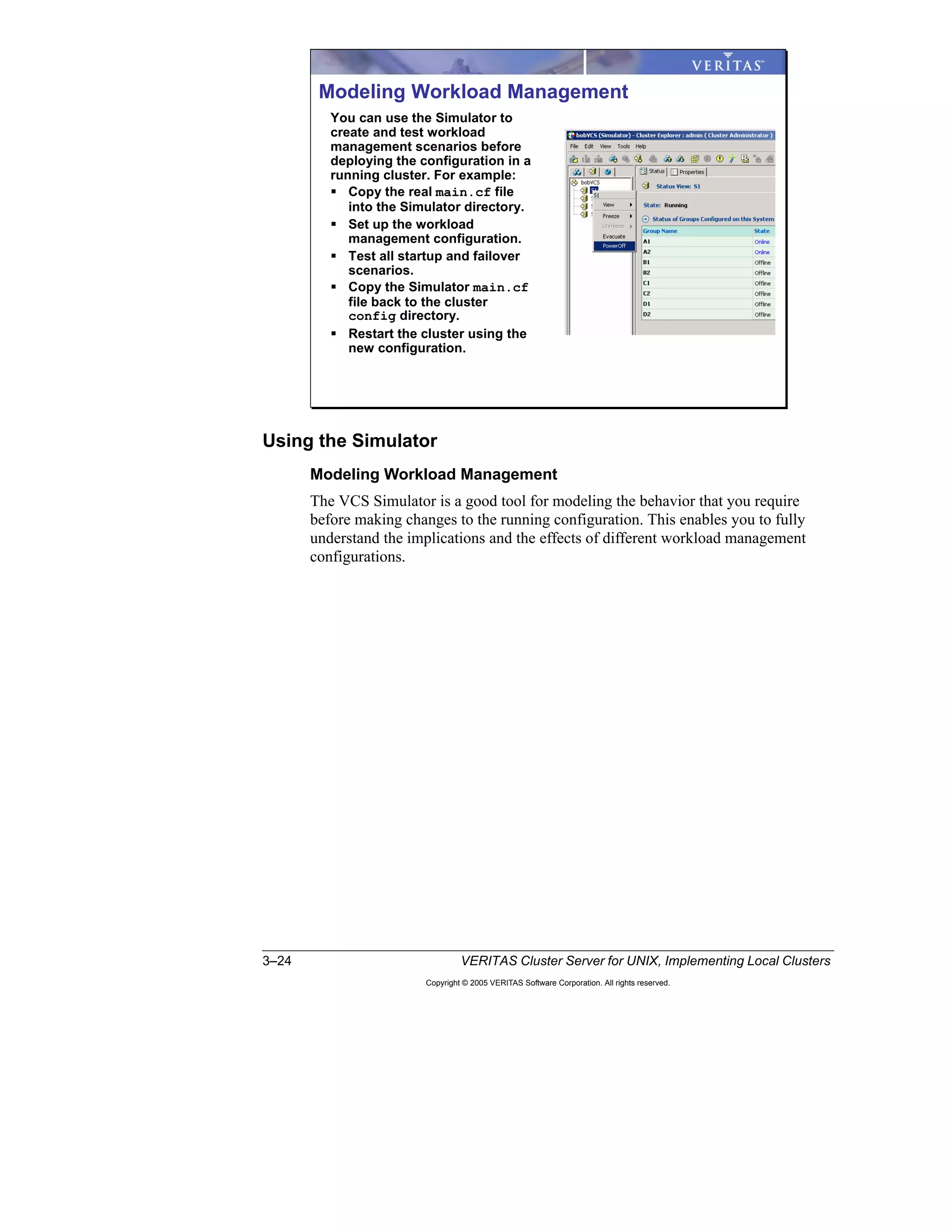 3–24 VERITAS Cluster Server for UNIX, Implementing Local Clusters
Copyright © 2005 VERITAS Software Corporation. All rights reserved.
Using the Simulator
Modeling Workload Management
The VCS Simulator is a good tool for modeling the behavior that you require
before making changes to the running configuration. This enables you to fully
understand the implications and the effects of different workload management
configurations.
Modeling Workload Management
You can use the Simulator to
create and test workload
management scenarios before
deploying the configuration in a
running cluster. For example:
Copy the real main.cf file
into the Simulator directory.
Set up the workload
management configuration.
Test all startup and failover
scenarios.
Copy the Simulator main.cf
file back to the cluster
config directory.
Restart the cluster using the
new configuration.
 