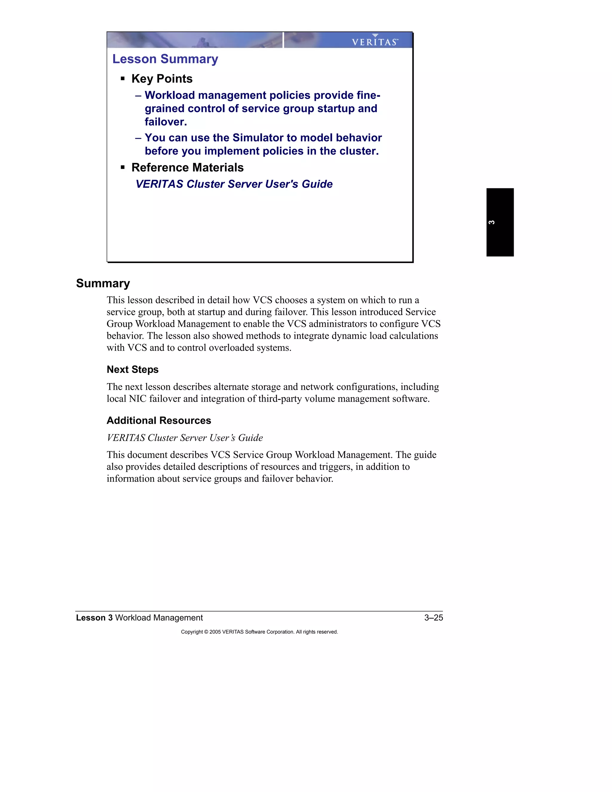 Lesson 3 Workload Management 3–25
Copyright © 2005 VERITAS Software Corporation. All rights reserved.
3
Summary
This lesson described in detail how VCS chooses a system on which to run a
service group, both at startup and during failover. This lesson introduced Service
Group Workload Management to enable the VCS administrators to configure VCS
behavior. The lesson also showed methods to integrate dynamic load calculations
with VCS and to control overloaded systems.
Next Steps
The next lesson describes alternate storage and network configurations, including
local NIC failover and integration of third-party volume management software.
Additional Resources
VERITAS Cluster Server User’s Guide
This document describes VCS Service Group Workload Management. The guide
also provides detailed descriptions of resources and triggers, in addition to
information about service groups and failover behavior.
Lesson Summary
Key Points
– Workload management policies provide fine-
grained control of service group startup and
failover.
– You can use the Simulator to model behavior
before you implement policies in the cluster.
Reference Materials
VERITAS Cluster Server User's Guide
 