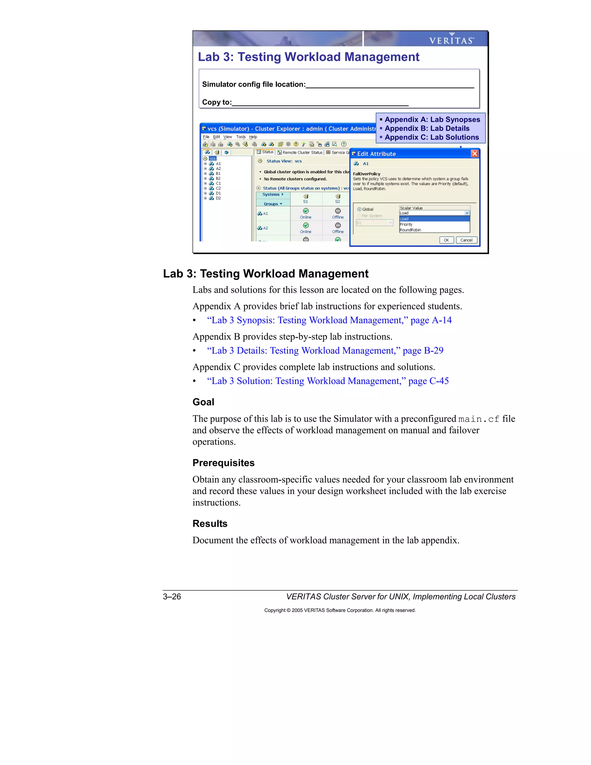 3–26 VERITAS Cluster Server for UNIX, Implementing Local Clusters
Copyright © 2005 VERITAS Software Corporation. All rights reserved.
Lab 3: Testing Workload Management
Labs and solutions for this lesson are located on the following pages.
Appendix A provides brief lab instructions for experienced students.
• “Lab 3 Synopsis: Testing Workload Management,” page A-14
Appendix B provides step-by-step lab instructions.
• “Lab 3 Details: Testing Workload Management,” page B-29
Appendix C provides complete lab instructions and solutions.
• “Lab 3 Solution: Testing Workload Management,” page C-45
Goal
The purpose of this lab is to use the Simulator with a preconfigured main.cf file
and observe the effects of workload management on manual and failover
operations.
Prerequisites
Obtain any classroom-specific values needed for your classroom lab environment
and record these values in your design worksheet included with the lab exercise
instructions.
Results
Document the effects of workload management in the lab appendix.
Lab 3: Testing Workload Management
Simulator config file location:_________________________________________
Copy to:___________________________________________
Simulator config file location:_________________________________________
Copy to:___________________________________________
Appendix A: Lab Synopses
Appendix B: Lab Details
Appendix C: Lab Solutions
Appendix A: Lab Synopses
Appendix B: Lab Details
Appendix C: Lab Solutions
 