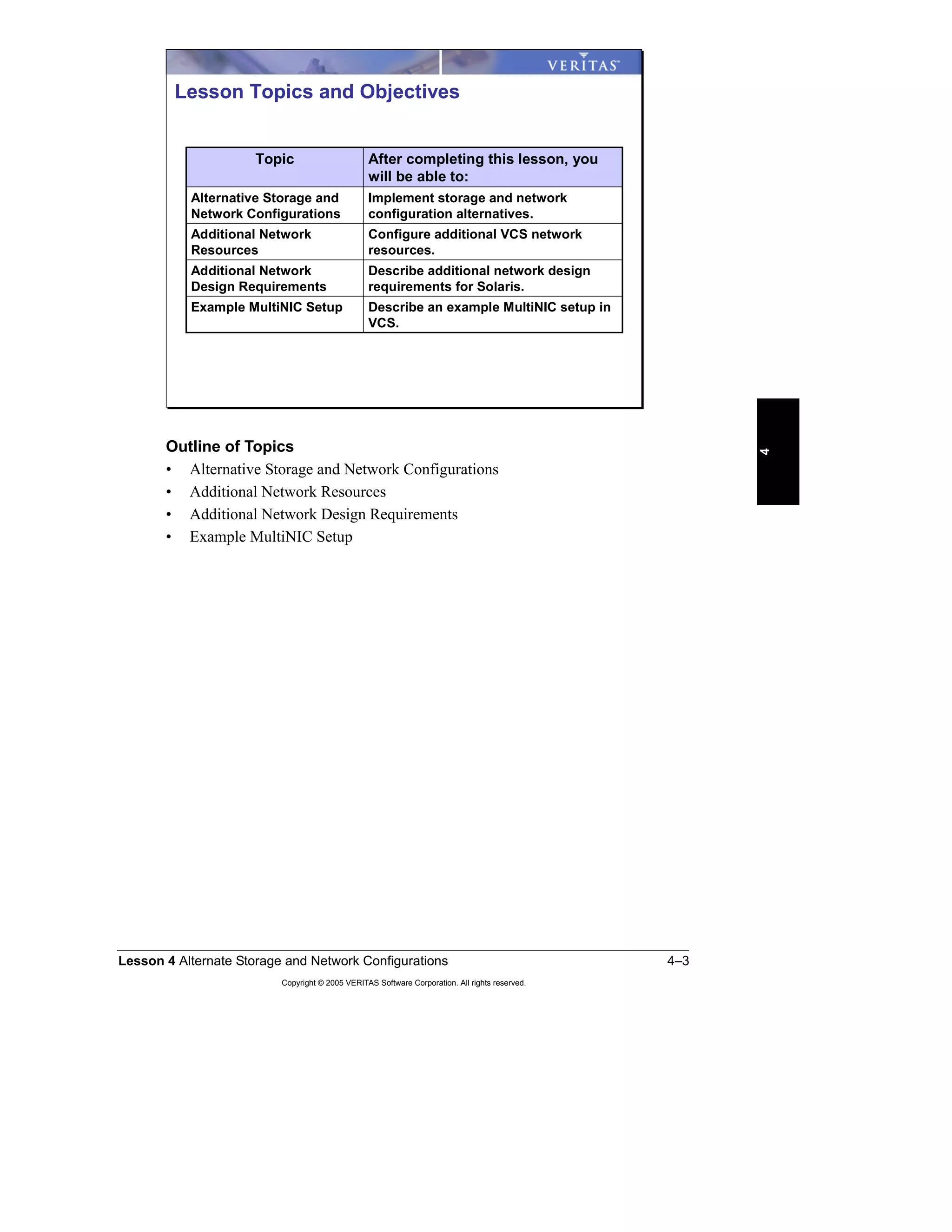 Lesson 4 Alternate Storage and Network Configurations 4–3
Copyright © 2005 VERITAS Software Corporation. All rights reserved.
4
Outline of Topics
• Alternative Storage and Network Configurations
• Additional Network Resources
• Additional Network Design Requirements
• Example MultiNIC Setup
Describe additional network design
requirements for Solaris.
Additional Network
Design Requirements
Describe an example MultiNIC setup in
VCS.
Example MultiNIC Setup
Configure additional VCS network
resources.
Additional Network
Resources
Implement storage and network
configuration alternatives.
Alternative Storage and
Network Configurations
After completing this lesson, you
will be able to:
Topic
Lesson Topics and Objectives
 