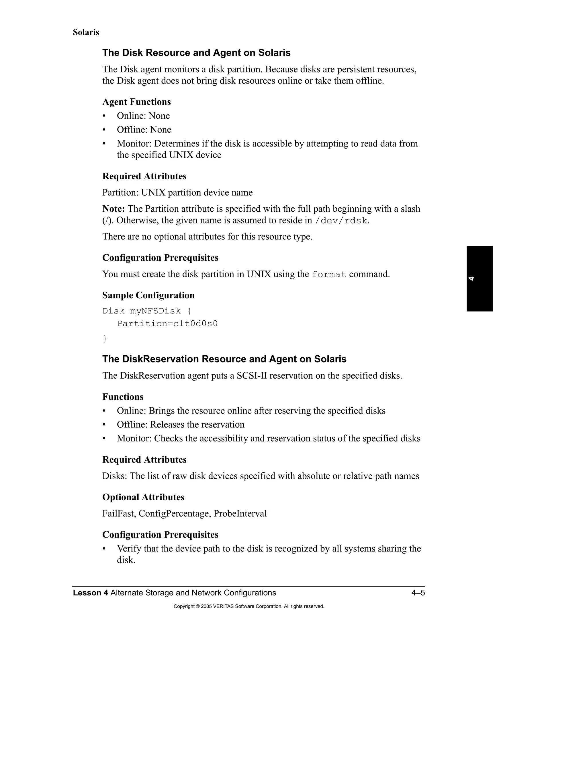 Lesson 4 Alternate Storage and Network Configurations 4–5
Copyright © 2005 VERITAS Software Corporation. All rights reserved.
4
Solaris
The Disk Resource and Agent on Solaris
The Disk agent monitors a disk partition. Because disks are persistent resources,
the Disk agent does not bring disk resources online or take them offline.
Agent Functions
• Online: None
• Offline: None
• Monitor: Determines if the disk is accessible by attempting to read data from
the specified UNIX device
Required Attributes
Partition: UNIX partition device name
Note: The Partition attribute is specified with the full path beginning with a slash
(/). Otherwise, the given name is assumed to reside in /dev/rdsk.
There are no optional attributes for this resource type.
Configuration Prerequisites
You must create the disk partition in UNIX using the format command.
Sample Configuration
Disk myNFSDisk {
Partition=c1t0d0s0
}
The DiskReservation Resource and Agent on Solaris
The DiskReservation agent puts a SCSI-II reservation on the specified disks.
Functions
• Online: Brings the resource online after reserving the specified disks
• Offline: Releases the reservation
• Monitor: Checks the accessibility and reservation status of the specified disks
Required Attributes
Disks: The list of raw disk devices specified with absolute or relative path names
Optional Attributes
FailFast, ConfigPercentage, ProbeInterval
Configuration Prerequisites
• Verify that the device path to the disk is recognized by all systems sharing the
disk.
 