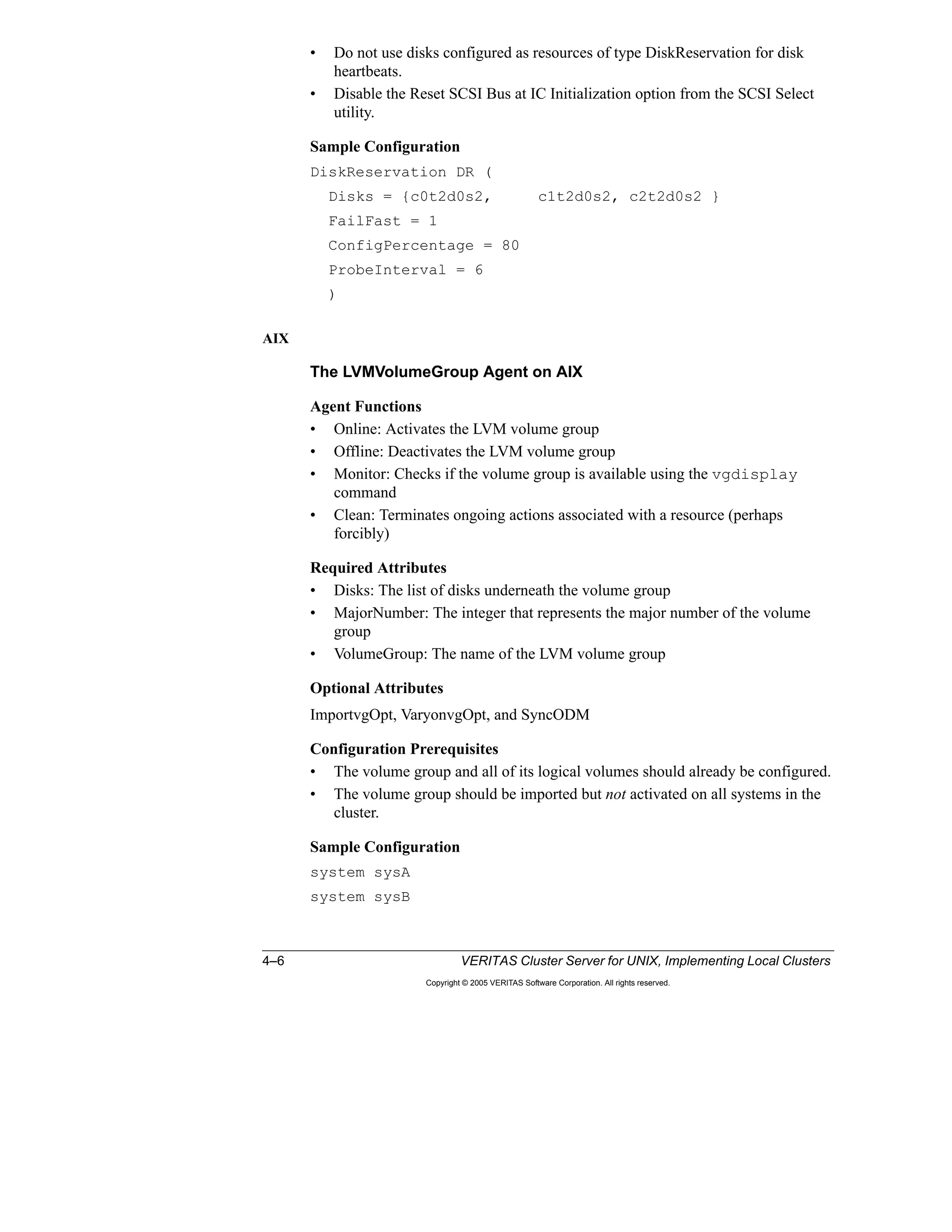 4–6 VERITAS Cluster Server for UNIX, Implementing Local Clusters
Copyright © 2005 VERITAS Software Corporation. All rights reserved.
• Do not use disks configured as resources of type DiskReservation for disk
heartbeats.
• Disable the Reset SCSI Bus at IC Initialization option from the SCSI Select
utility.
Sample Configuration
DiskReservation DR (
Disks = {c0t2d0s2, c1t2d0s2, c2t2d0s2 }
FailFast = 1
ConfigPercentage = 80
ProbeInterval = 6
)
AIX
The LVMVolumeGroup Agent on AIX
Agent Functions
• Online: Activates the LVM volume group
• Offline: Deactivates the LVM volume group
• Monitor: Checks if the volume group is available using the vgdisplay
command
• Clean: Terminates ongoing actions associated with a resource (perhaps
forcibly)
Required Attributes
• Disks: The list of disks underneath the volume group
• MajorNumber: The integer that represents the major number of the volume
group
• VolumeGroup: The name of the LVM volume group
Optional Attributes
ImportvgOpt, VaryonvgOpt, and SyncODM
Configuration Prerequisites
• The volume group and all of its logical volumes should already be configured.
• The volume group should be imported but not activated on all systems in the
cluster.
Sample Configuration
system sysA
system sysB
 