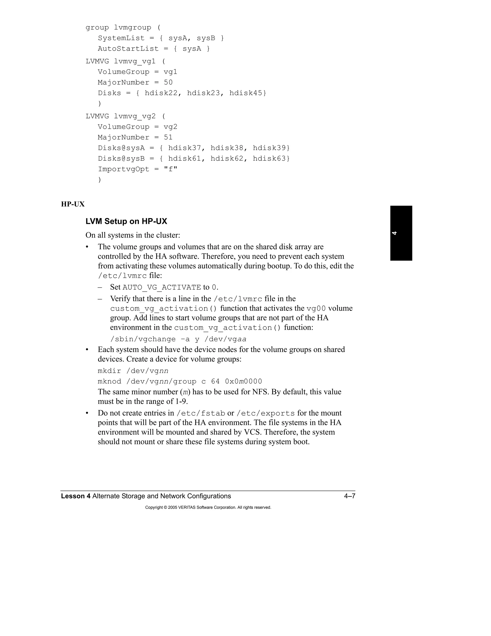 Lesson 4 Alternate Storage and Network Configurations 4–7
Copyright © 2005 VERITAS Software Corporation. All rights reserved.
4
group lvmgroup (
SystemList = { sysA, sysB }
AutoStartList = { sysA }
LVMVG lvmvg_vg1 (
VolumeGroup = vg1
MajorNumber = 50
Disks = { hdisk22, hdisk23, hdisk45}
)
LVMVG lvmvg_vg2 (
VolumeGroup = vg2
MajorNumber = 51
Disks@sysA = { hdisk37, hdisk38, hdisk39}
Disks@sysB = { hdisk61, hdisk62, hdisk63}
ImportvgOpt = "f"
)
HP-UX
LVM Setup on HP-UX
On all systems in the cluster:
• The volume groups and volumes that are on the shared disk array are
controlled by the HA software. Therefore, you need to prevent each system
from activating these volumes automatically during bootup. To do this, edit the
/etc/lvmrc file:
– Set AUTO_VG_ACTIVATE to 0.
– Verify that there is a line in the /etc/lvmrc file in the
custom_vg_activation() function that activates the vg00 volume
group. Add lines to start volume groups that are not part of the HA
environment in the custom_vg_activation() function:
/sbin/vgchange –a y /dev/vgaa
• Each system should have the device nodes for the volume groups on shared
devices. Create a device for volume groups:
mkdir /dev/vgnn
mknod /dev/vgnn/group c 64 0x0m0000
The same minor number (m) has to be used for NFS. By default, this value
must be in the range of 1-9.
• Do not create entries in /etc/fstab or /etc/exports for the mount
points that will be part of the HA environment. The file systems in the HA
environment will be mounted and shared by VCS. Therefore, the system
should not mount or share these file systems during system boot.
 