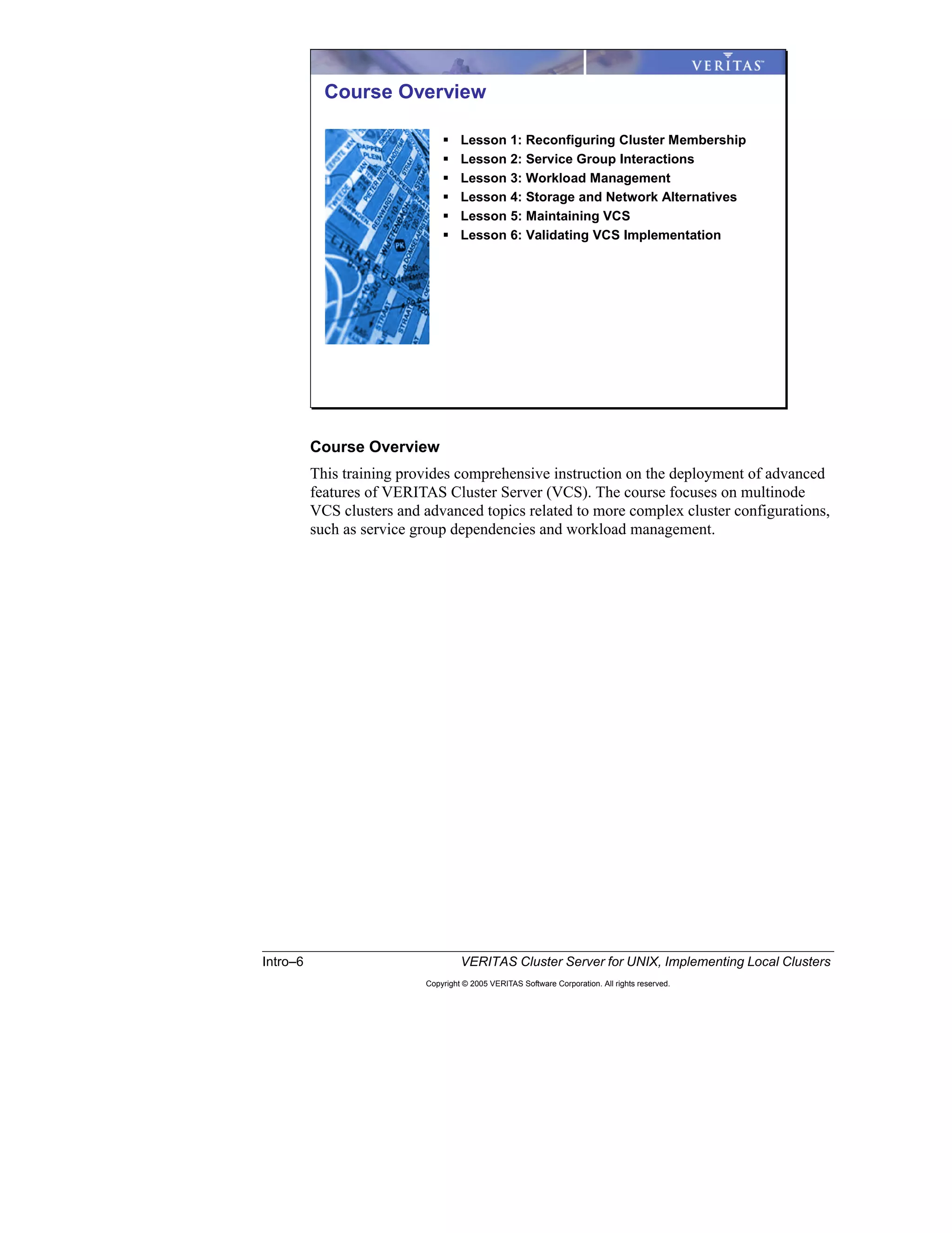 Intro–6 VERITAS Cluster Server for UNIX, Implementing Local Clusters
Copyright © 2005 VERITAS Software Corporation. All rights reserved.
Course Overview
This training provides comprehensive instruction on the deployment of advanced
features of VERITAS Cluster Server (VCS). The course focuses on multinode
VCS clusters and advanced topics related to more complex cluster configurations,
such as service group dependencies and workload management.
Course Overview
Lesson 1: Reconfiguring Cluster Membership
Lesson 2: Service Group Interactions
Lesson 3: Workload Management
Lesson 4: Storage and Network Alternatives
Lesson 5: Maintaining VCS
Lesson 6: Validating VCS Implementation
 