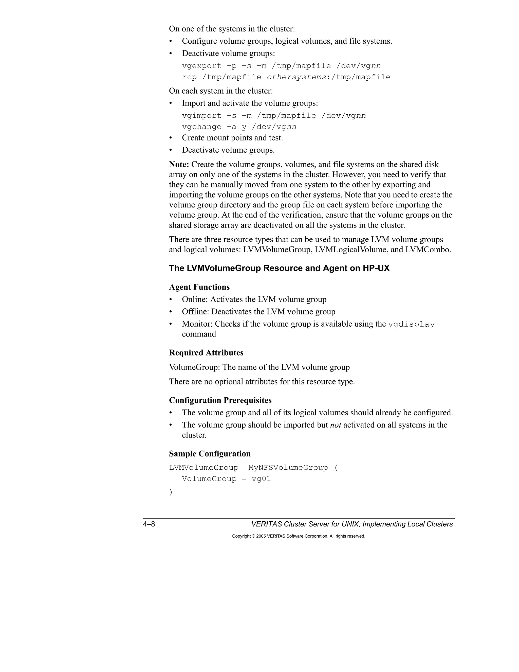 4–8 VERITAS Cluster Server for UNIX, Implementing Local Clusters
Copyright © 2005 VERITAS Software Corporation. All rights reserved.
On one of the systems in the cluster:
• Configure volume groups, logical volumes, and file systems.
• Deactivate volume groups:
vgexport –p –s –m /tmp/mapfile /dev/vgnn
rcp /tmp/mapfile othersystems:/tmp/mapfile
On each system in the cluster:
• Import and activate the volume groups:
vgimport –s –m /tmp/mapfile /dev/vgnn
vgchange –a y /dev/vgnn
• Create mount points and test.
• Deactivate volume groups.
Note: Create the volume groups, volumes, and file systems on the shared disk
array on only one of the systems in the cluster. However, you need to verify that
they can be manually moved from one system to the other by exporting and
importing the volume groups on the other systems. Note that you need to create the
volume group directory and the group file on each system before importing the
volume group. At the end of the verification, ensure that the volume groups on the
shared storage array are deactivated on all the systems in the cluster.
There are three resource types that can be used to manage LVM volume groups
and logical volumes: LVMVolumeGroup, LVMLogicalVolume, and LVMCombo.
The LVMVolumeGroup Resource and Agent on HP-UX
Agent Functions
• Online: Activates the LVM volume group
• Offline: Deactivates the LVM volume group
• Monitor: Checks if the volume group is available using the vgdisplay
command
Required Attributes
VolumeGroup: The name of the LVM volume group
There are no optional attributes for this resource type.
Configuration Prerequisites
• The volume group and all of its logical volumes should already be configured.
• The volume group should be imported but not activated on all systems in the
cluster.
Sample Configuration
LVMVolumeGroup MyNFSVolumeGroup (
VolumeGroup = vg01
)
 