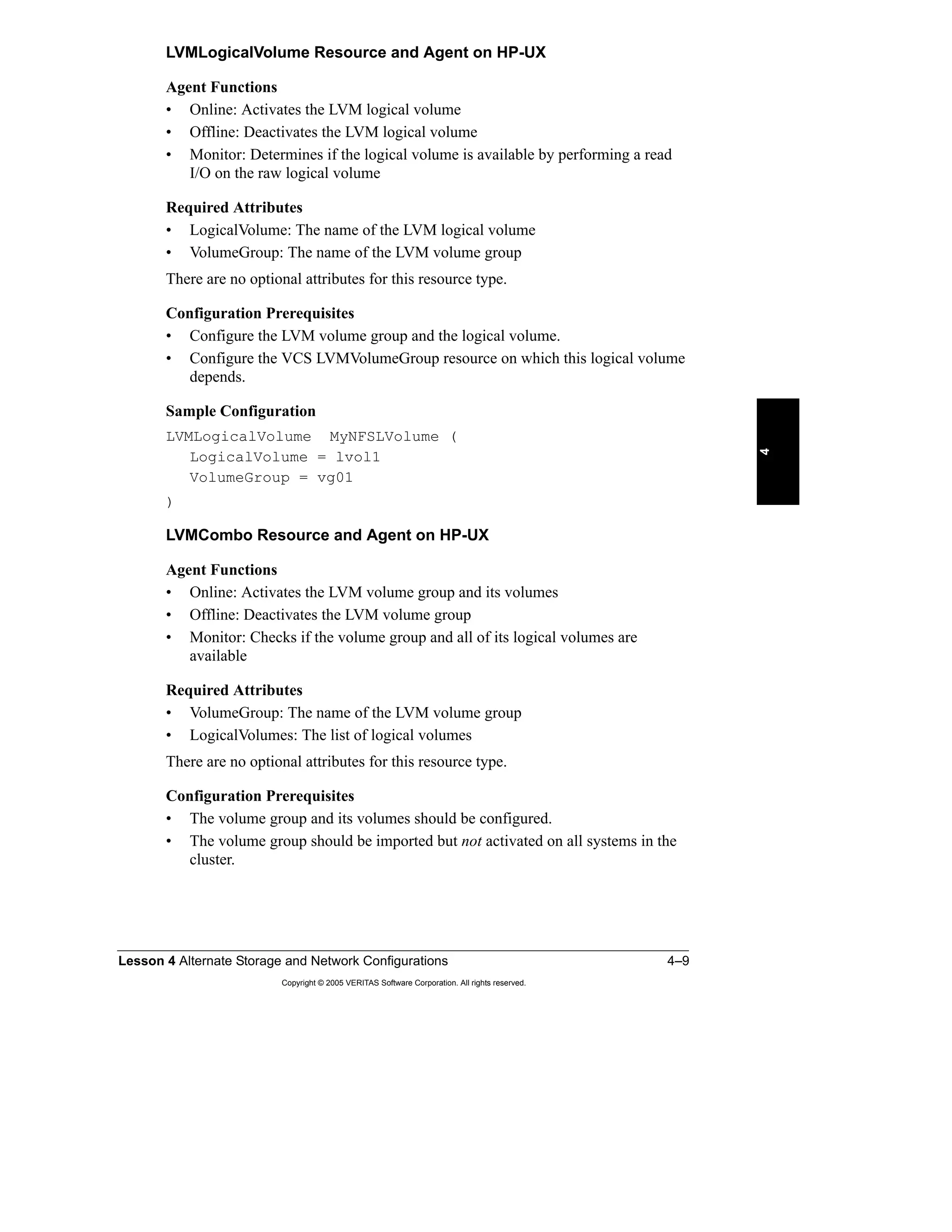 Lesson 4 Alternate Storage and Network Configurations 4–9
Copyright © 2005 VERITAS Software Corporation. All rights reserved.
4
LVMLogicalVolume Resource and Agent on HP-UX
Agent Functions
• Online: Activates the LVM logical volume
• Offline: Deactivates the LVM logical volume
• Monitor: Determines if the logical volume is available by performing a read
I/O on the raw logical volume
Required Attributes
• LogicalVolume: The name of the LVM logical volume
• VolumeGroup: The name of the LVM volume group
There are no optional attributes for this resource type.
Configuration Prerequisites
• Configure the LVM volume group and the logical volume.
• Configure the VCS LVMVolumeGroup resource on which this logical volume
depends.
Sample Configuration
LVMLogicalVolume MyNFSLVolume (
LogicalVolume = lvol1
VolumeGroup = vg01
)
LVMCombo Resource and Agent on HP-UX
Agent Functions
• Online: Activates the LVM volume group and its volumes
• Offline: Deactivates the LVM volume group
• Monitor: Checks if the volume group and all of its logical volumes are
available
Required Attributes
• VolumeGroup: The name of the LVM volume group
• LogicalVolumes: The list of logical volumes
There are no optional attributes for this resource type.
Configuration Prerequisites
• The volume group and its volumes should be configured.
• The volume group should be imported but not activated on all systems in the
cluster.
 