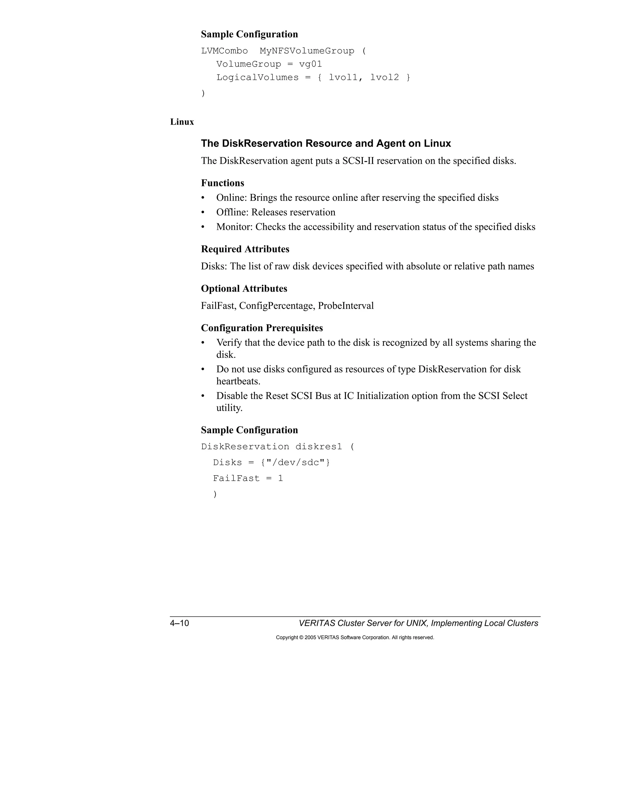4–10 VERITAS Cluster Server for UNIX, Implementing Local Clusters
Copyright © 2005 VERITAS Software Corporation. All rights reserved.
Sample Configuration
LVMCombo MyNFSVolumeGroup (
VolumeGroup = vg01
LogicalVolumes = { lvol1, lvol2 }
)
Linux
The DiskReservation Resource and Agent on Linux
The DiskReservation agent puts a SCSI-II reservation on the specified disks.
Functions
• Online: Brings the resource online after reserving the specified disks
• Offline: Releases reservation
• Monitor: Checks the accessibility and reservation status of the specified disks
Required Attributes
Disks: The list of raw disk devices specified with absolute or relative path names
Optional Attributes
FailFast, ConfigPercentage, ProbeInterval
Configuration Prerequisites
• Verify that the device path to the disk is recognized by all systems sharing the
disk.
• Do not use disks configured as resources of type DiskReservation for disk
heartbeats.
• Disable the Reset SCSI Bus at IC Initialization option from the SCSI Select
utility.
Sample Configuration
DiskReservation diskres1 (
Disks = {"/dev/sdc"}
FailFast = 1
)
 