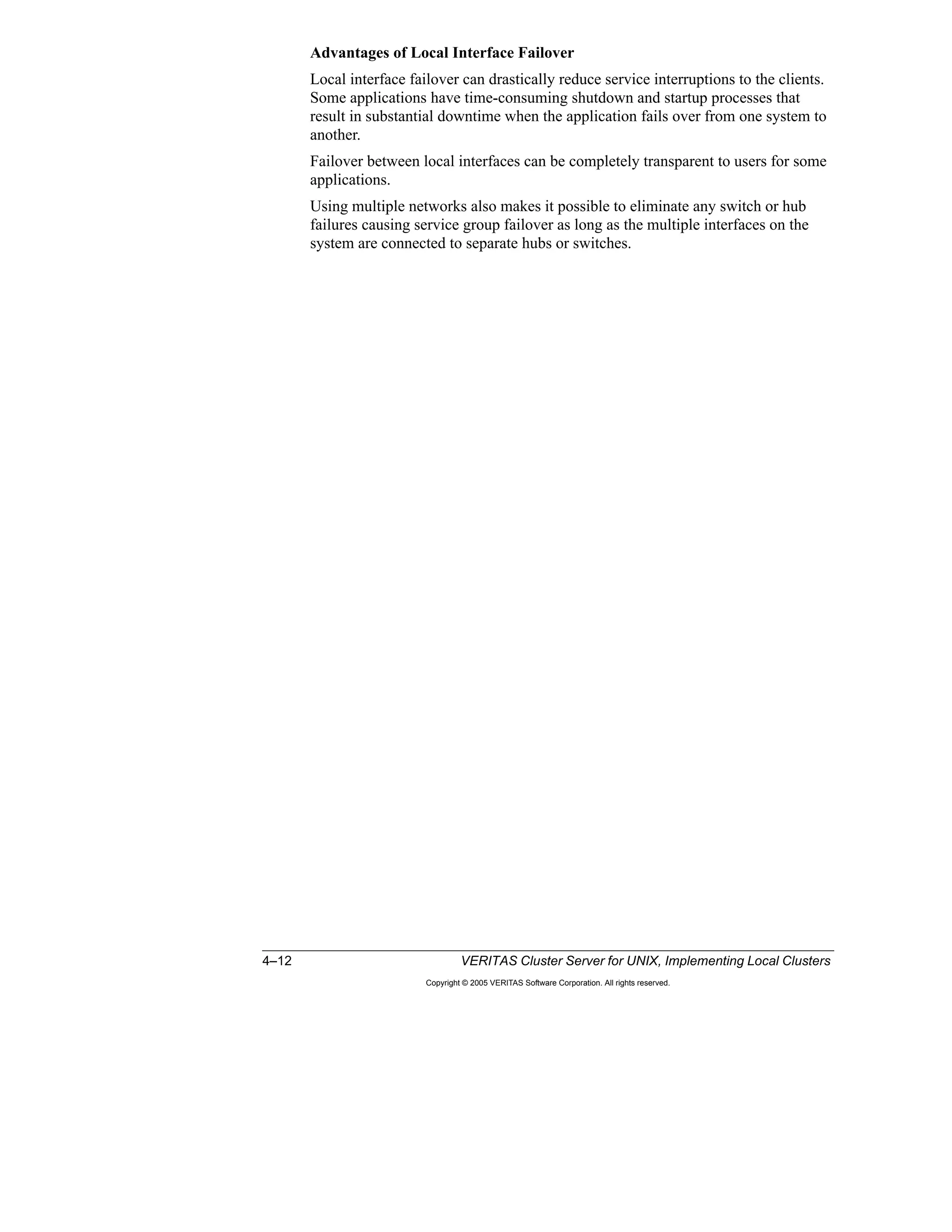 4–12 VERITAS Cluster Server for UNIX, Implementing Local Clusters
Copyright © 2005 VERITAS Software Corporation. All rights reserved.
Advantages of Local Interface Failover
Local interface failover can drastically reduce service interruptions to the clients.
Some applications have time-consuming shutdown and startup processes that
result in substantial downtime when the application fails over from one system to
another.
Failover between local interfaces can be completely transparent to users for some
applications.
Using multiple networks also makes it possible to eliminate any switch or hub
failures causing service group failover as long as the multiple interfaces on the
system are connected to separate hubs or switches.
 