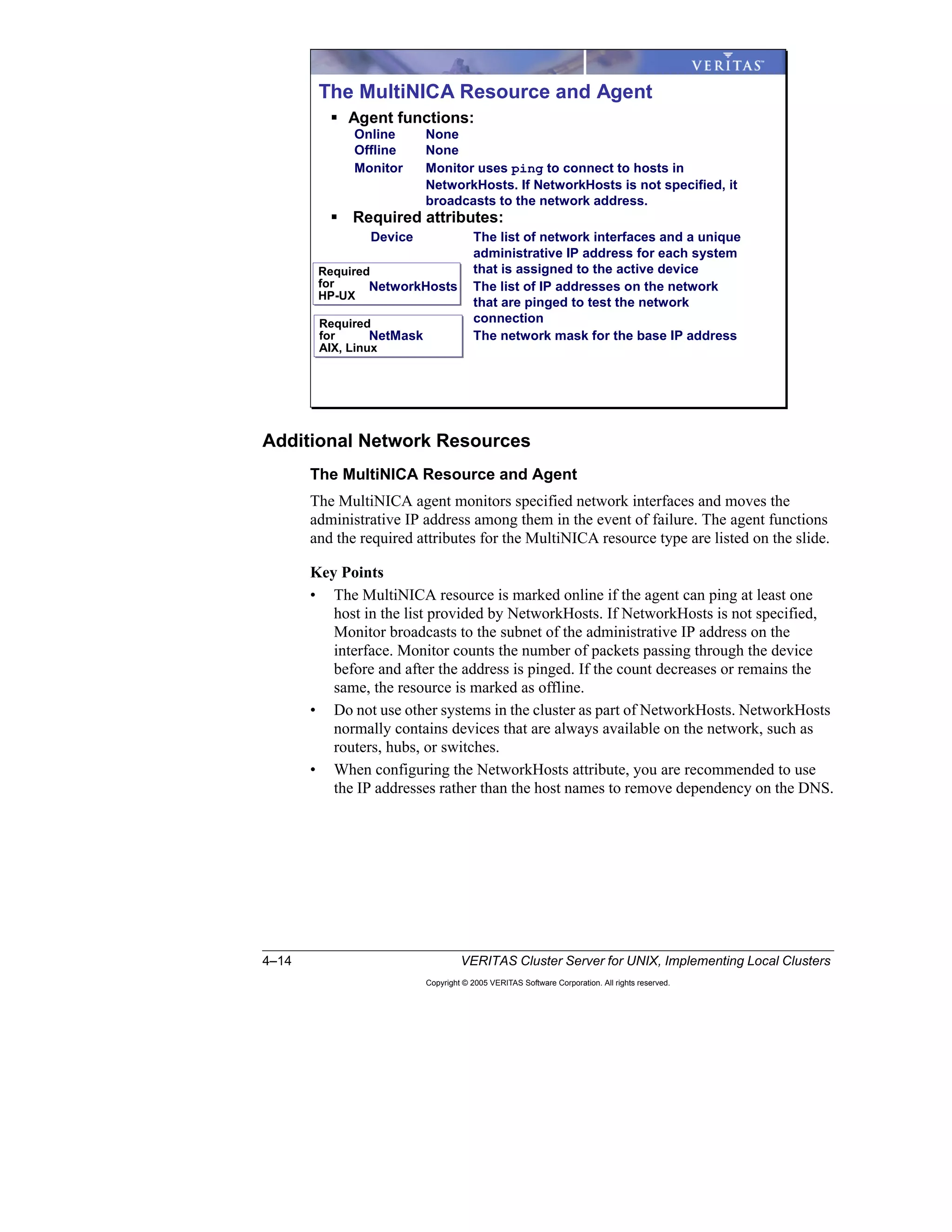 4–14 VERITAS Cluster Server for UNIX, Implementing Local Clusters
Copyright © 2005 VERITAS Software Corporation. All rights reserved.
Additional Network Resources
The MultiNICA Resource and Agent
The MultiNICA agent monitors specified network interfaces and moves the
administrative IP address among them in the event of failure. The agent functions
and the required attributes for the MultiNICA resource type are listed on the slide.
Key Points
• The MultiNICA resource is marked online if the agent can ping at least one
host in the list provided by NetworkHosts. If NetworkHosts is not specified,
Monitor broadcasts to the subnet of the administrative IP address on the
interface. Monitor counts the number of packets passing through the device
before and after the address is pinged. If the count decreases or remains the
same, the resource is marked as offline.
• Do not use other systems in the cluster as part of NetworkHosts. NetworkHosts
normally contains devices that are always available on the network, such as
routers, hubs, or switches.
• When configuring the NetworkHosts attribute, you are recommended to use
the IP addresses rather than the host names to remove dependency on the DNS.
Required
for
AIX, Linux
Required
for
AIX, Linux
Required
for
HP-UX
Required
for
HP-UX
The MultiNICA Resource and Agent
Agent functions:
Online None
Offline None
Monitor Monitor uses ping to connect to hosts in
NetworkHosts. If NetworkHosts is not specified, it
broadcasts to the network address.
Required attributes:
Device The list of network interfaces and a unique
administrative IP address for each system
that is assigned to the active device
NetworkHosts The list of IP addresses on the network
that are pinged to test the network
connection
NetMask The network mask for the base IP address
 
