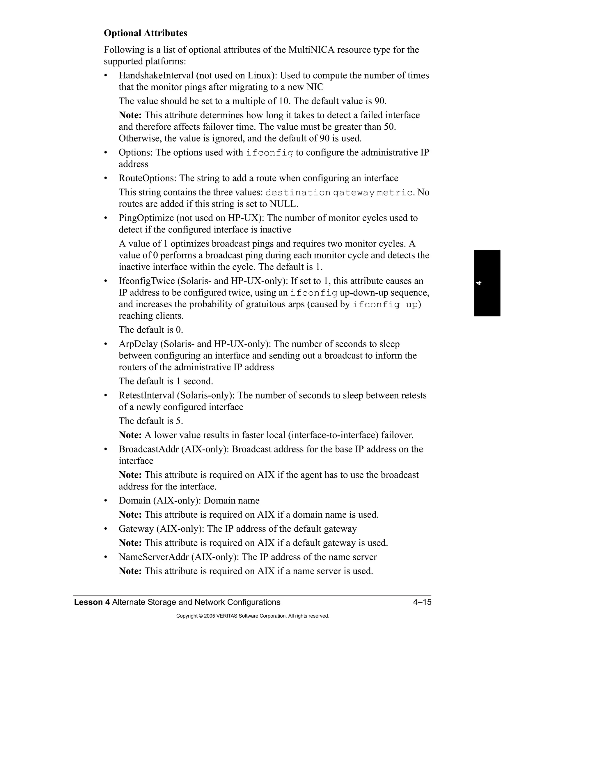 Lesson 4 Alternate Storage and Network Configurations 4–15
Copyright © 2005 VERITAS Software Corporation. All rights reserved.
4
Optional Attributes
Following is a list of optional attributes of the MultiNICA resource type for the
supported platforms:
• HandshakeInterval (not used on Linux): Used to compute the number of times
that the monitor pings after migrating to a new NIC
The value should be set to a multiple of 10. The default value is 90.
Note: This attribute determines how long it takes to detect a failed interface
and therefore affects failover time. The value must be greater than 50.
Otherwise, the value is ignored, and the default of 90 is used.
• Options: The options used with ifconfig to configure the administrative IP
address
• RouteOptions: The string to add a route when configuring an interface
This string contains the three values: destination gateway metric. No
routes are added if this string is set to NULL.
• PingOptimize (not used on HP-UX): The number of monitor cycles used to
detect if the configured interface is inactive
A value of 1 optimizes broadcast pings and requires two monitor cycles. A
value of 0 performs a broadcast ping during each monitor cycle and detects the
inactive interface within the cycle. The default is 1.
• IfconfigTwice (Solaris- and HP-UX-only): If set to 1, this attribute causes an
IP address to be configured twice, using an ifconfig up-down-up sequence,
and increases the probability of gratuitous arps (caused by ifconfig up)
reaching clients.
The default is 0.
• ArpDelay (Solaris- and HP-UX-only): The number of seconds to sleep
between configuring an interface and sending out a broadcast to inform the
routers of the administrative IP address
The default is 1 second.
• RetestInterval (Solaris-only): The number of seconds to sleep between retests
of a newly configured interface
The default is 5.
Note: A lower value results in faster local (interface-to-interface) failover.
• BroadcastAddr (AIX-only): Broadcast address for the base IP address on the
interface
Note: This attribute is required on AIX if the agent has to use the broadcast
address for the interface.
• Domain (AIX-only): Domain name
Note: This attribute is required on AIX if a domain name is used.
• Gateway (AIX-only): The IP address of the default gateway
Note: This attribute is required on AIX if a default gateway is used.
• NameServerAddr (AIX-only): The IP address of the name server
Note: This attribute is required on AIX if a name server is used.
 