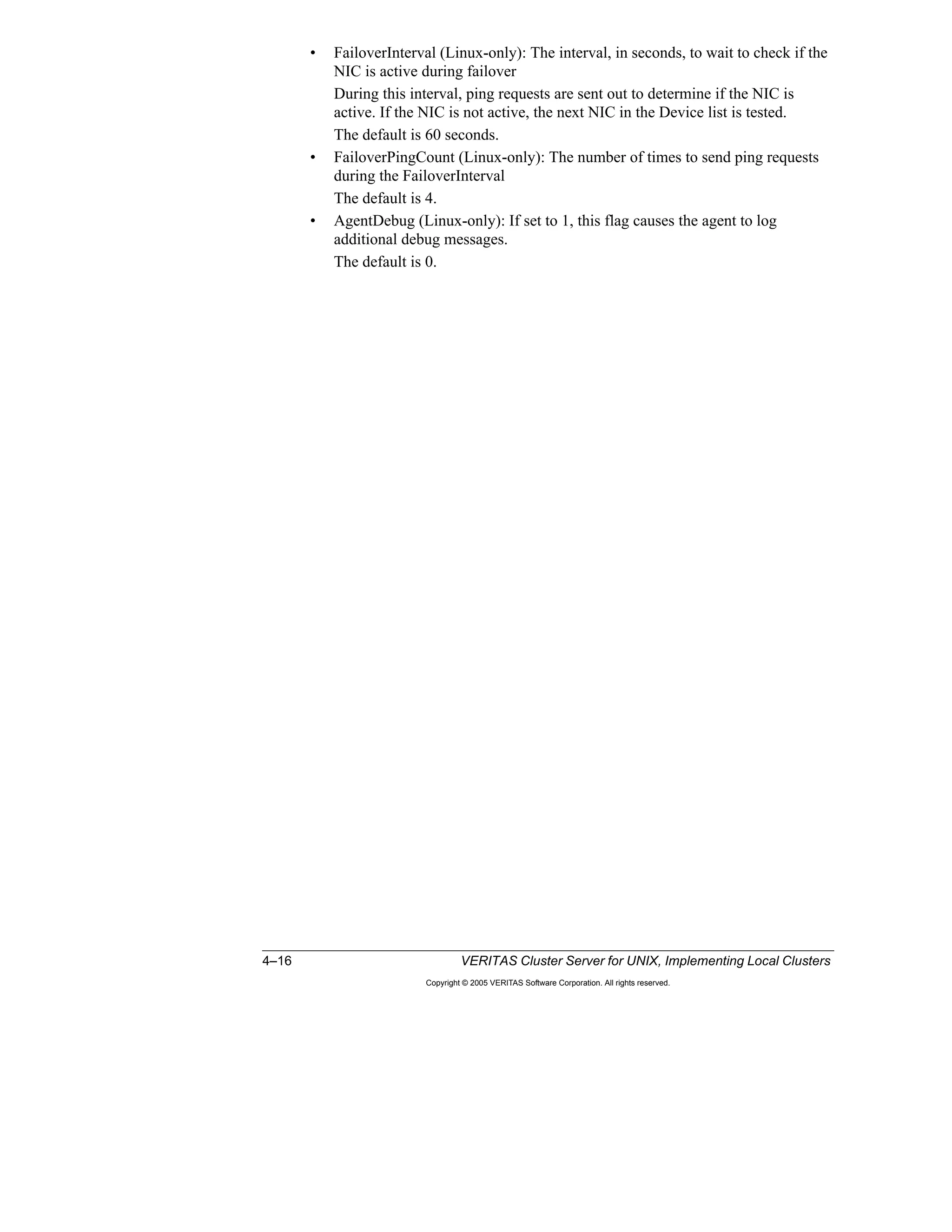 4–16 VERITAS Cluster Server for UNIX, Implementing Local Clusters
Copyright © 2005 VERITAS Software Corporation. All rights reserved.
• FailoverInterval (Linux-only): The interval, in seconds, to wait to check if the
NIC is active during failover
During this interval, ping requests are sent out to determine if the NIC is
active. If the NIC is not active, the next NIC in the Device list is tested.
The default is 60 seconds.
• FailoverPingCount (Linux-only): The number of times to send ping requests
during the FailoverInterval
The default is 4.
• AgentDebug (Linux-only): If set to 1, this flag causes the agent to log
additional debug messages.
The default is 0.
 