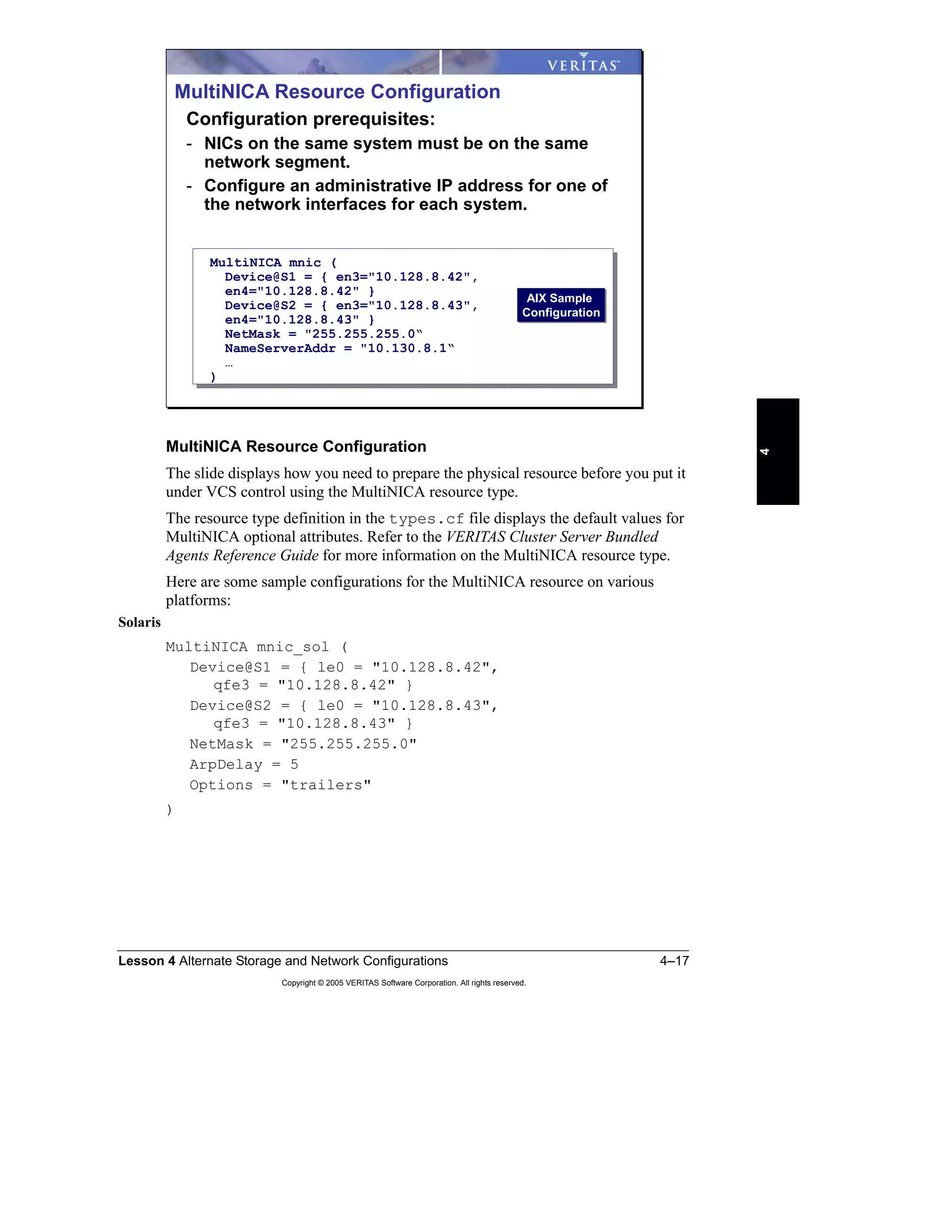 Lesson 4 Alternate Storage and Network Configurations 4–17
Copyright © 2005 VERITAS Software Corporation. All rights reserved.
4
MultiNICA Resource Configuration
The slide displays how you need to prepare the physical resource before you put it
under VCS control using the MultiNICA resource type.
The resource type definition in the types.cf file displays the default values for
MultiNICA optional attributes. Refer to the VERITAS Cluster Server Bundled
Agents Reference Guide for more information on the MultiNICA resource type.
Here are some sample configurations for the MultiNICA resource on various
platforms:
Solaris
MultiNICA mnic_sol (
Device@S1 = { le0 = "10.128.8.42",
qfe3 = "10.128.8.42" }
Device@S2 = { le0 = "10.128.8.43",
qfe3 = "10.128.8.43" }
NetMask = "255.255.255.0"
ArpDelay = 5
Options = "trailers"
)
MultiNICA Resource Configuration
Configuration prerequisites:
- NICs on the same system must be on the same
network segment.
- Configure an administrative IP address for one of
the network interfaces for each system.
MultiNICA mnic (
Device@S1 = { en3="10.128.8.42",
en4="10.128.8.42" }
Device@S2 = { en3="10.128.8.43",
en4="10.128.8.43" }
NetMask = "255.255.255.0“
NameServerAddr = "10.130.8.1“
…
)
AIX Sample
Configuration
AIX Sample
Configuration
 