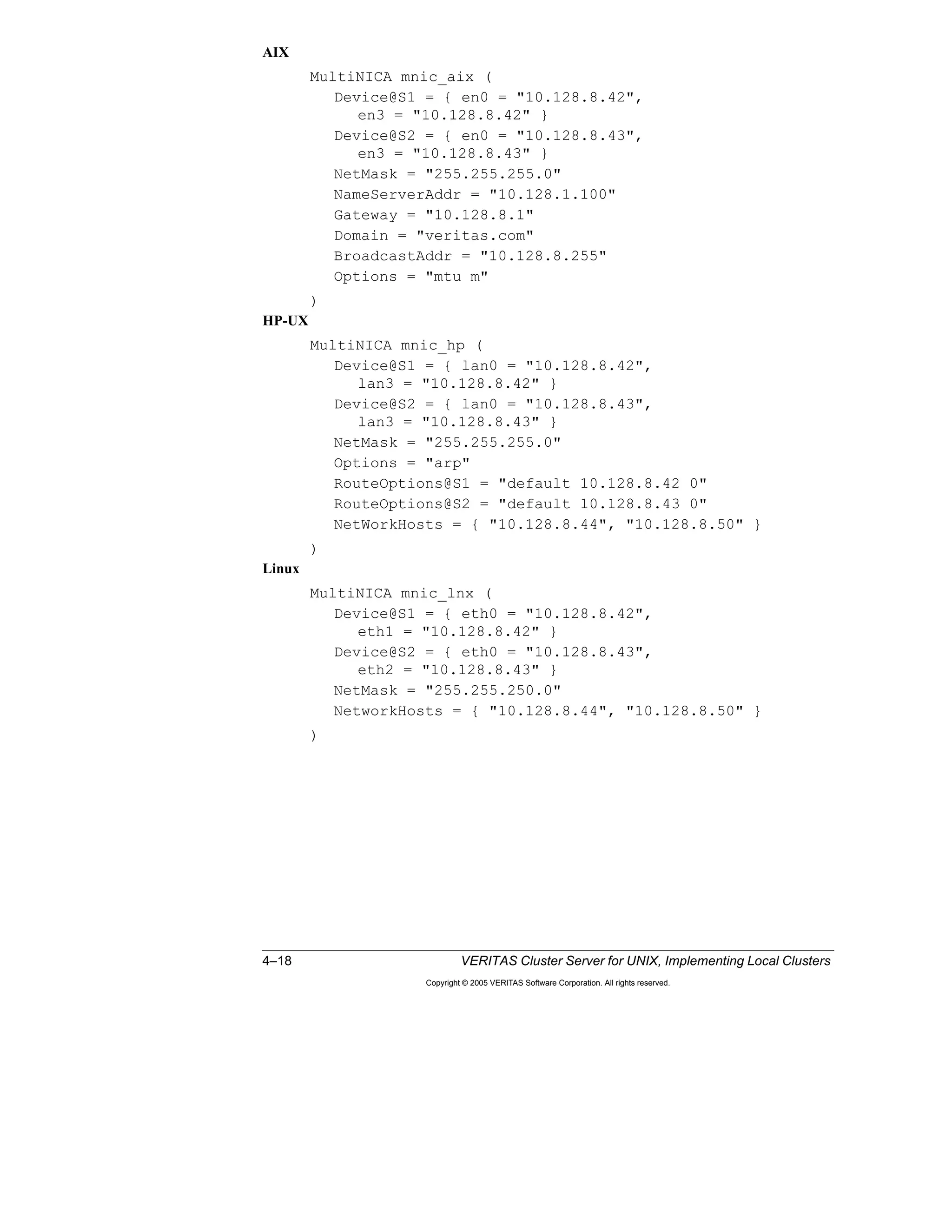 4–18 VERITAS Cluster Server for UNIX, Implementing Local Clusters
Copyright © 2005 VERITAS Software Corporation. All rights reserved.
AIX
MultiNICA mnic_aix (
Device@S1 = { en0 = "10.128.8.42",
en3 = "10.128.8.42" }
Device@S2 = { en0 = "10.128.8.43",
en3 = "10.128.8.43" }
NetMask = "255.255.255.0"
NameServerAddr = "10.128.1.100"
Gateway = "10.128.8.1"
Domain = "veritas.com"
BroadcastAddr = "10.128.8.255"
Options = "mtu m"
)
HP-UX
MultiNICA mnic_hp (
Device@S1 = { lan0 = "10.128.8.42",
lan3 = "10.128.8.42" }
Device@S2 = { lan0 = "10.128.8.43",
lan3 = "10.128.8.43" }
NetMask = "255.255.255.0"
Options = "arp"
RouteOptions@S1 = "default 10.128.8.42 0"
RouteOptions@S2 = "default 10.128.8.43 0"
NetWorkHosts = { "10.128.8.44", "10.128.8.50" }
)
Linux
MultiNICA mnic_lnx (
Device@S1 = { eth0 = "10.128.8.42",
eth1 = "10.128.8.42" }
Device@S2 = { eth0 = "10.128.8.43",
eth2 = "10.128.8.43" }
NetMask = "255.255.250.0"
NetworkHosts = { "10.128.8.44", "10.128.8.50" }
)
 