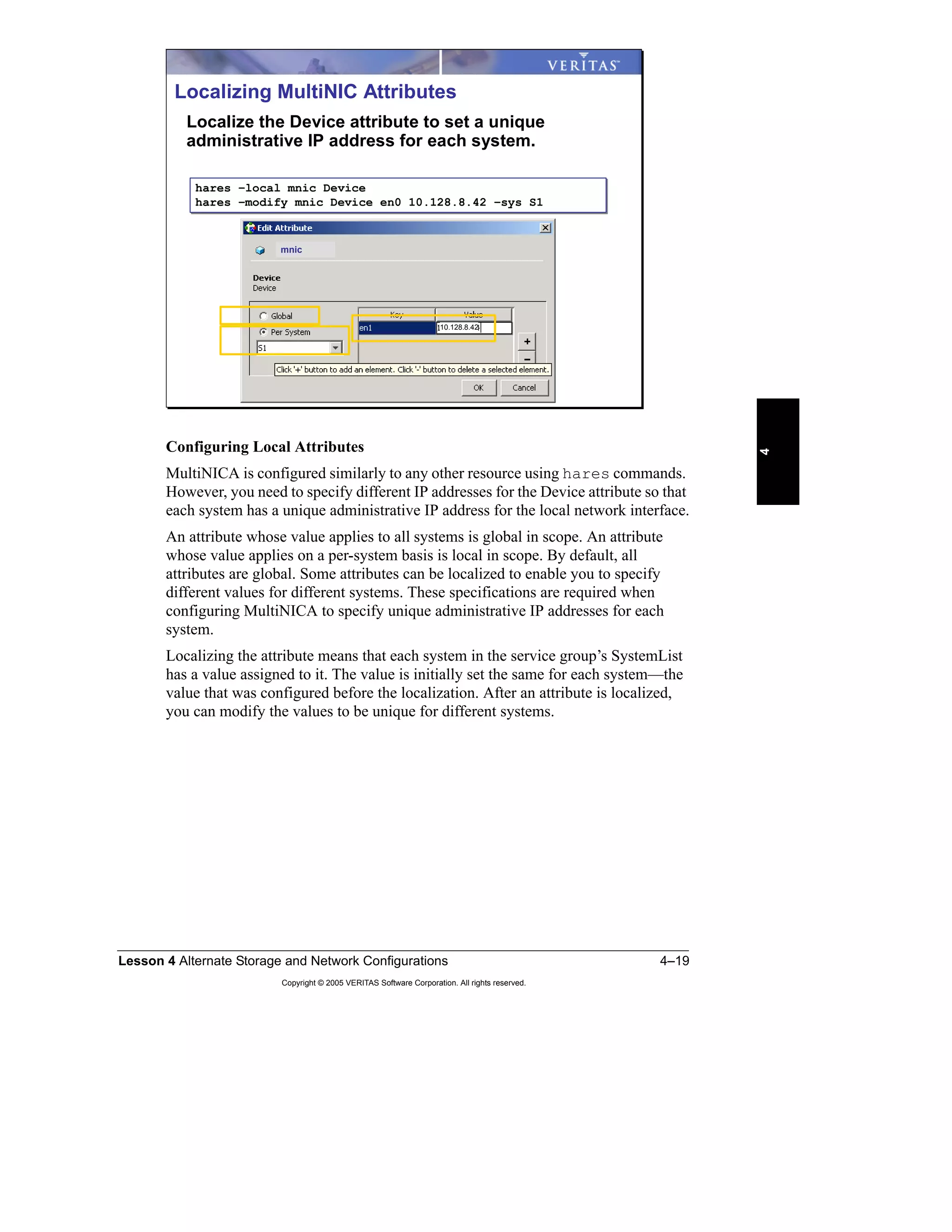 Lesson 4 Alternate Storage and Network Configurations 4–19
Copyright © 2005 VERITAS Software Corporation. All rights reserved.
4
Configuring Local Attributes
MultiNICA is configured similarly to any other resource using hares commands.
However, you need to specify different IP addresses for the Device attribute so that
each system has a unique administrative IP address for the local network interface.
An attribute whose value applies to all systems is global in scope. An attribute
whose value applies on a per-system basis is local in scope. By default, all
attributes are global. Some attributes can be localized to enable you to specify
different values for different systems. These specifications are required when
configuring MultiNICA to specify unique administrative IP addresses for each
system.
Localizing the attribute means that each system in the service group’s SystemList
has a value assigned to it. The value is initially set the same for each system—the
value that was configured before the localization. After an attribute is localized,
you can modify the values to be unique for different systems.
Localizing MultiNIC Attributes
Localize the Device attribute to set a unique
administrative IP address for each system.
hares –local mnic Device
hares –modify mnic Device en0 10.128.8.42 –sys S1
hares –local mnic Device
hares –modify mnic Device en0 10.128.8.42 –sys S1
10.128.8.42
mnic
 