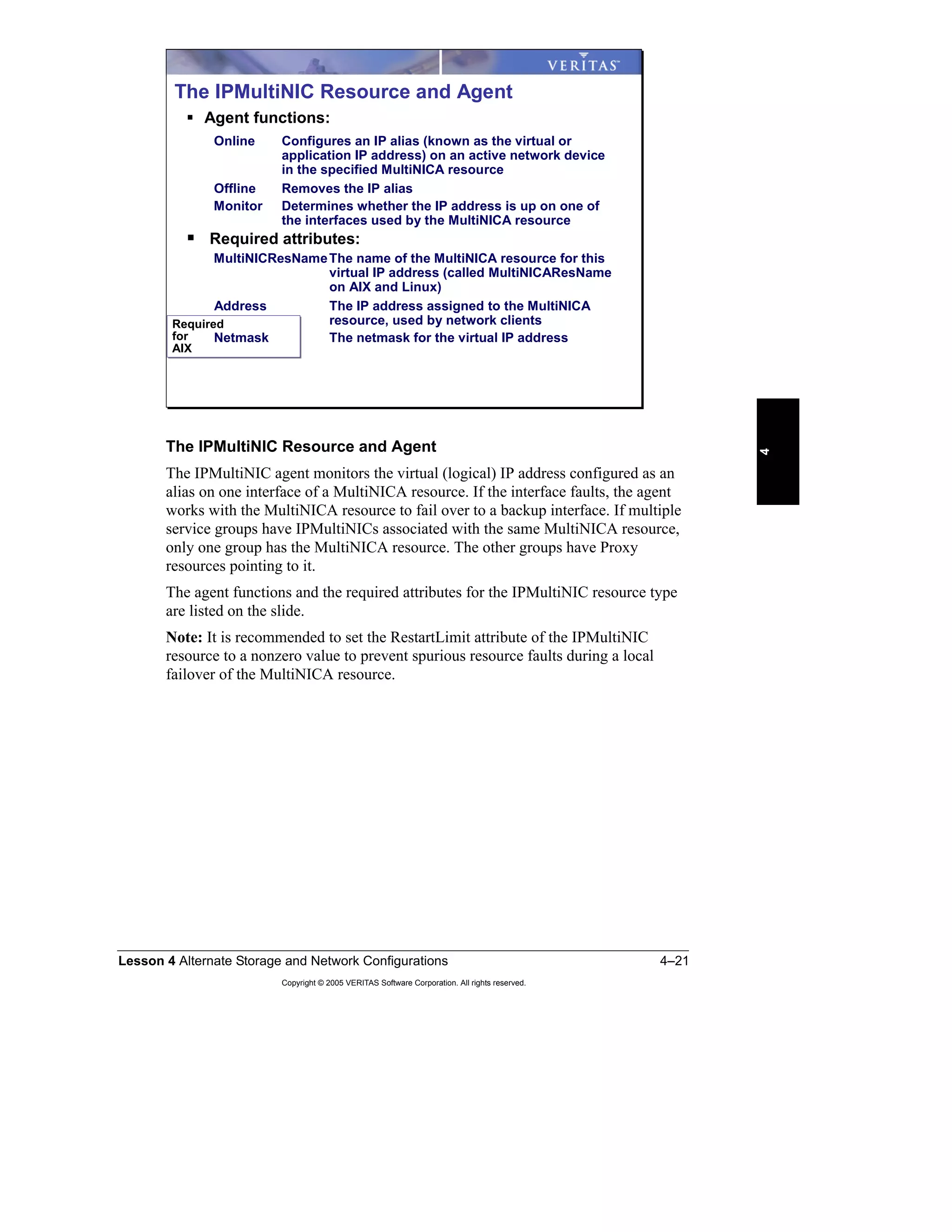 Lesson 4 Alternate Storage and Network Configurations 4–21
Copyright © 2005 VERITAS Software Corporation. All rights reserved.
4
The IPMultiNIC Resource and Agent
The IPMultiNIC agent monitors the virtual (logical) IP address configured as an
alias on one interface of a MultiNICA resource. If the interface faults, the agent
works with the MultiNICA resource to fail over to a backup interface. If multiple
service groups have IPMultiNICs associated with the same MultiNICA resource,
only one group has the MultiNICA resource. The other groups have Proxy
resources pointing to it.
The agent functions and the required attributes for the IPMultiNIC resource type
are listed on the slide.
Note: It is recommended to set the RestartLimit attribute of the IPMultiNIC
resource to a nonzero value to prevent spurious resource faults during a local
failover of the MultiNICA resource.
Required
for
AIX
Required
for
AIX
The IPMultiNIC Resource and Agent
Agent functions:
Online Configures an IP alias (known as the virtual or
application IP address) on an active network device
in the specified MultiNICA resource
Offline Removes the IP alias
Monitor Determines whether the IP address is up on one of
the interfaces used by the MultiNICA resource
Required attributes:
MultiNICResNameThe name of the MultiNICA resource for this
virtual IP address (called MultiNICAResName
on AIX and Linux)
Address The IP address assigned to the MultiNICA
resource, used by network clients
Netmask The netmask for the virtual IP address
 