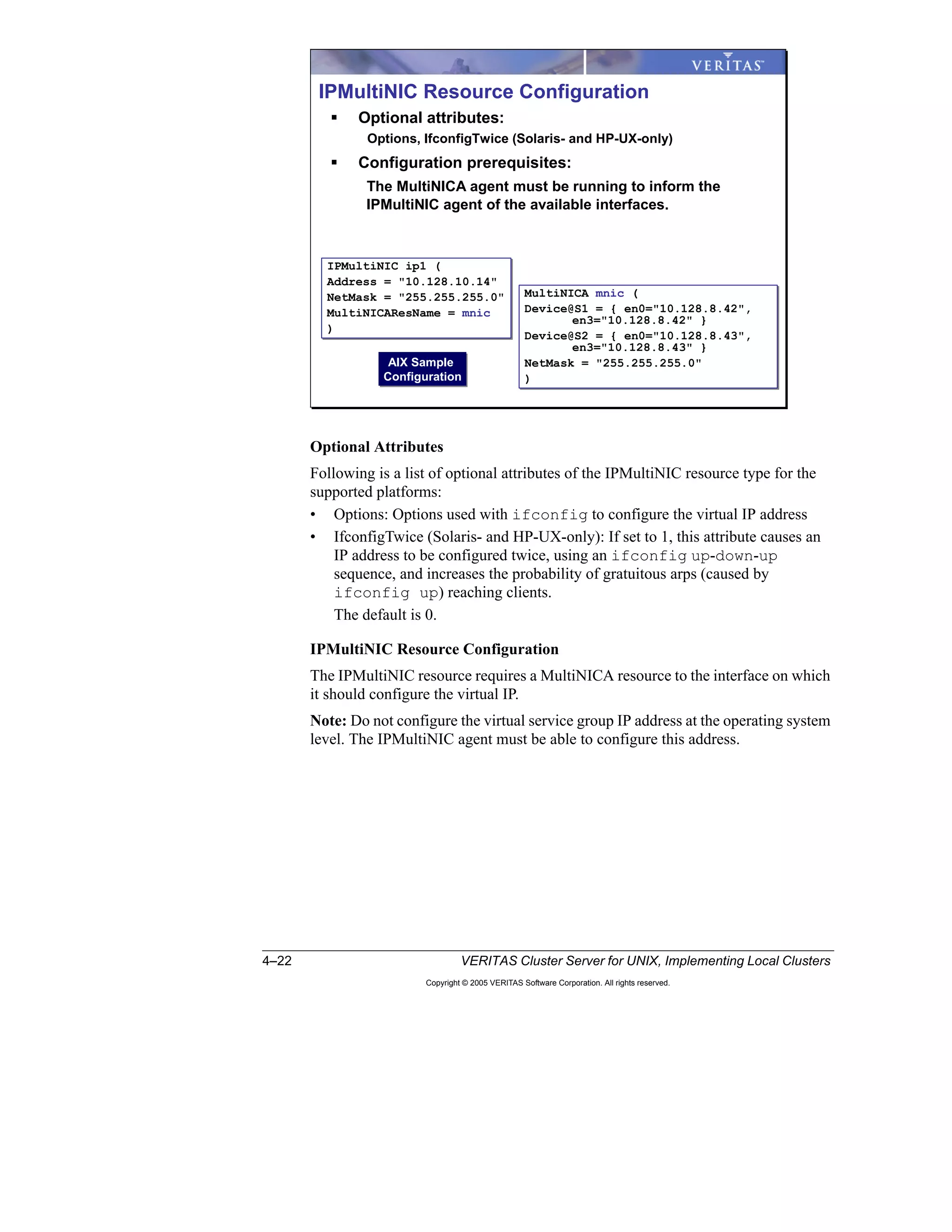 4–22 VERITAS Cluster Server for UNIX, Implementing Local Clusters
Copyright © 2005 VERITAS Software Corporation. All rights reserved.
Optional Attributes
Following is a list of optional attributes of the IPMultiNIC resource type for the
supported platforms:
• Options: Options used with ifconfig to configure the virtual IP address
• IfconfigTwice (Solaris- and HP-UX-only): If set to 1, this attribute causes an
IP address to be configured twice, using an ifconfig up-down-up
sequence, and increases the probability of gratuitous arps (caused by
ifconfig up) reaching clients.
The default is 0.
IPMultiNIC Resource Configuration
The IPMultiNIC resource requires a MultiNICA resource to the interface on which
it should configure the virtual IP.
Note: Do not configure the virtual service group IP address at the operating system
level. The IPMultiNIC agent must be able to configure this address.
IPMultiNIC Resource Configuration
Optional attributes:
Options, IfconfigTwice (Solaris- and HP-UX-only)
Configuration prerequisites:
The MultiNICA agent must be running to inform the
IPMultiNIC agent of the available interfaces.
IPMultiNIC ip1 (
Address = "10.128.10.14"
NetMask = "255.255.255.0"
MultiNICAResName = mnic
)
IPMultiNIC ip1 (
Address = "10.128.10.14"
NetMask = "255.255.255.0"
MultiNICAResName = mnic
)
MultiNICA mnic (
Device@S1 = { en0="10.128.8.42",
en3="10.128.8.42" }
Device@S2 = { en0="10.128.8.43",
en3="10.128.8.43" }
NetMask = "255.255.255.0"
)
MultiNICA mnic (
Device@S1 = { en0="10.128.8.42",
en3="10.128.8.42" }
Device@S2 = { en0="10.128.8.43",
en3="10.128.8.43" }
NetMask = "255.255.255.0"
)
AIX Sample
Configuration
AIX Sample
Configuration
 