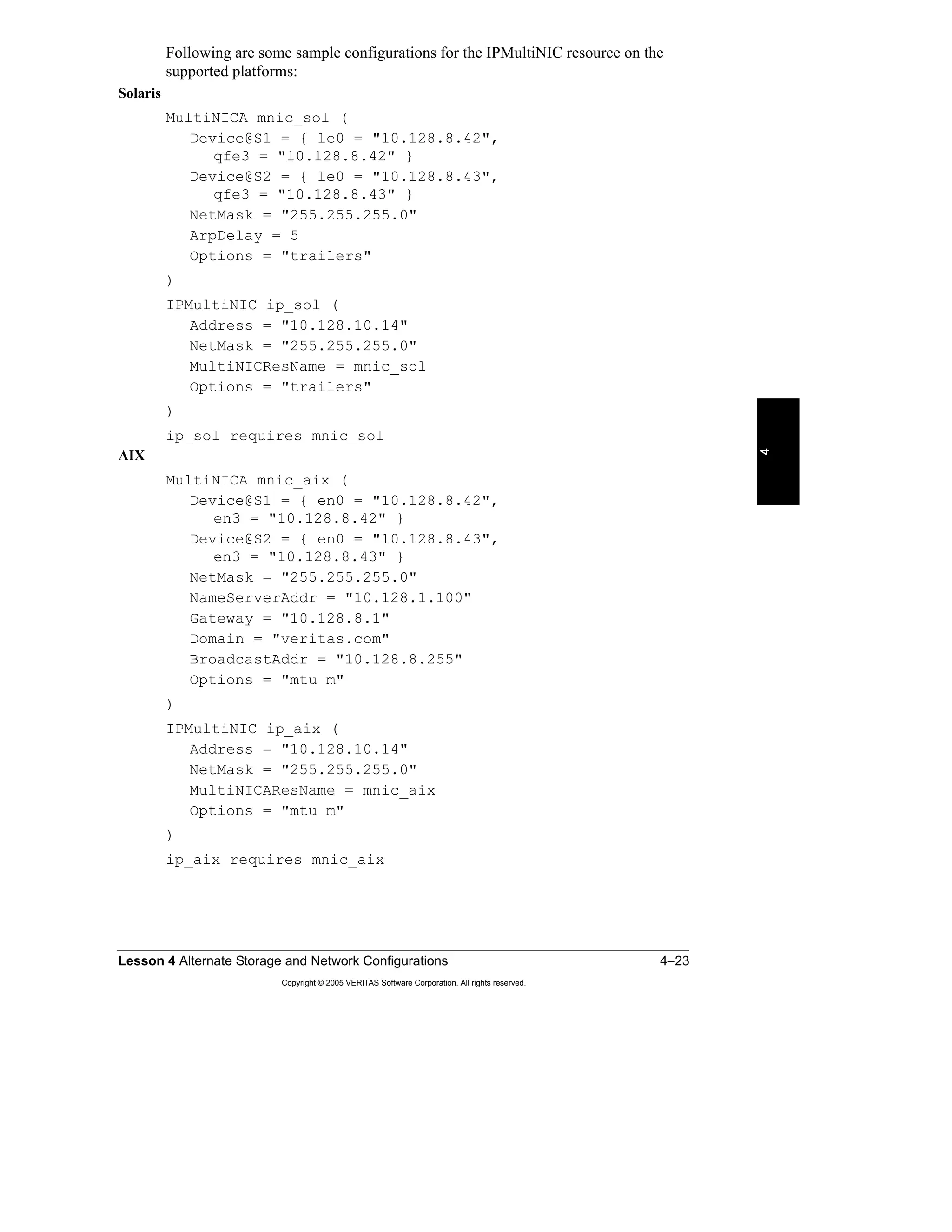 Lesson 4 Alternate Storage and Network Configurations 4–23
Copyright © 2005 VERITAS Software Corporation. All rights reserved.
4
Following are some sample configurations for the IPMultiNIC resource on the
supported platforms:
Solaris
MultiNICA mnic_sol (
Device@S1 = { le0 = "10.128.8.42",
qfe3 = "10.128.8.42" }
Device@S2 = { le0 = "10.128.8.43",
qfe3 = "10.128.8.43" }
NetMask = "255.255.255.0"
ArpDelay = 5
Options = "trailers"
)
IPMultiNIC ip_sol (
Address = "10.128.10.14"
NetMask = "255.255.255.0"
MultiNICResName = mnic_sol
Options = "trailers"
)
ip_sol requires mnic_sol
AIX
MultiNICA mnic_aix (
Device@S1 = { en0 = "10.128.8.42",
en3 = "10.128.8.42" }
Device@S2 = { en0 = "10.128.8.43",
en3 = "10.128.8.43" }
NetMask = "255.255.255.0"
NameServerAddr = "10.128.1.100"
Gateway = "10.128.8.1"
Domain = "veritas.com"
BroadcastAddr = "10.128.8.255"
Options = "mtu m"
)
IPMultiNIC ip_aix (
Address = "10.128.10.14"
NetMask = "255.255.255.0"
MultiNICAResName = mnic_aix
Options = "mtu m"
)
ip_aix requires mnic_aix
 