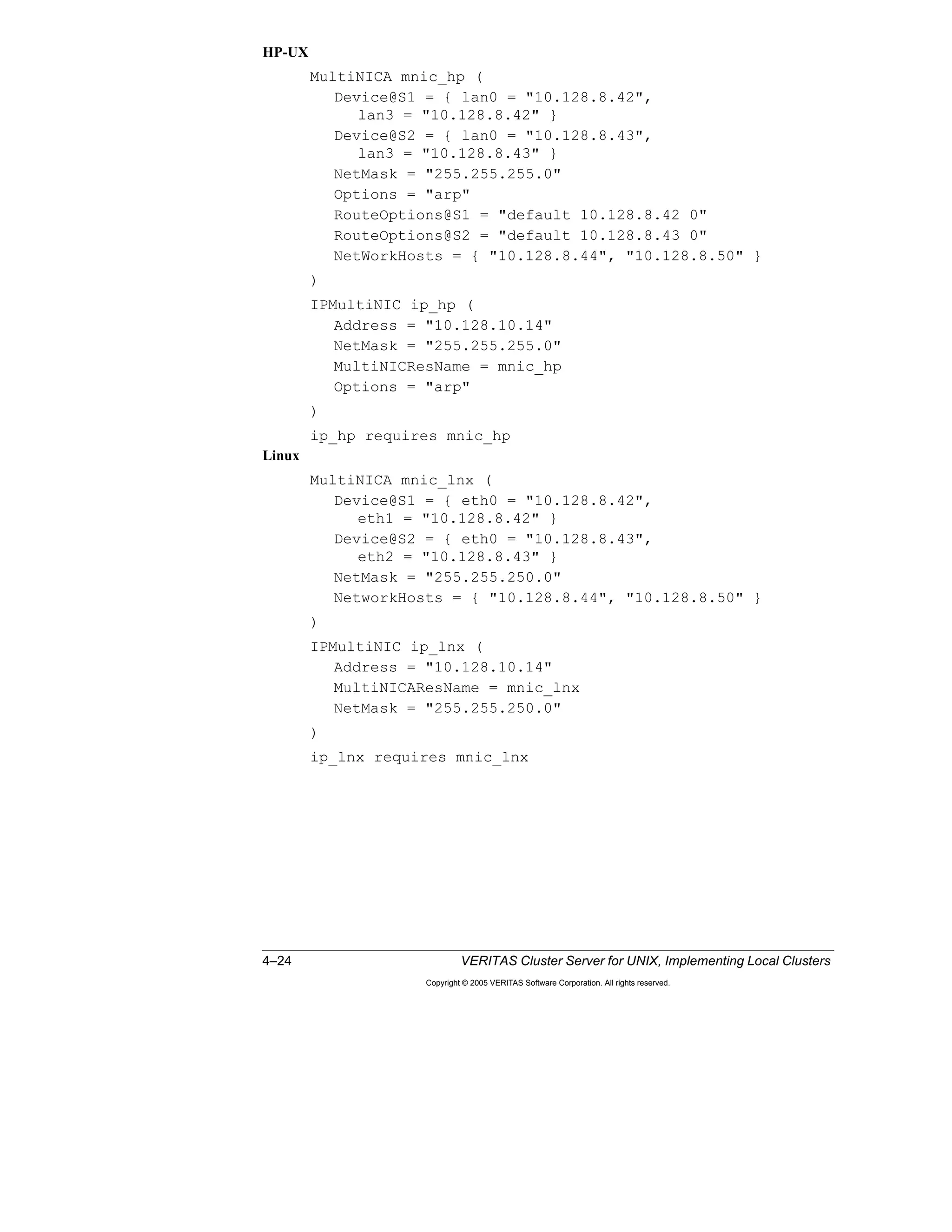 4–24 VERITAS Cluster Server for UNIX, Implementing Local Clusters
Copyright © 2005 VERITAS Software Corporation. All rights reserved.
HP-UX
MultiNICA mnic_hp (
Device@S1 = { lan0 = "10.128.8.42",
lan3 = "10.128.8.42" }
Device@S2 = { lan0 = "10.128.8.43",
lan3 = "10.128.8.43" }
NetMask = "255.255.255.0"
Options = "arp"
RouteOptions@S1 = "default 10.128.8.42 0"
RouteOptions@S2 = "default 10.128.8.43 0"
NetWorkHosts = { "10.128.8.44", "10.128.8.50" }
)
IPMultiNIC ip_hp (
Address = "10.128.10.14"
NetMask = "255.255.255.0"
MultiNICResName = mnic_hp
Options = "arp"
)
ip_hp requires mnic_hp
Linux
MultiNICA mnic_lnx (
Device@S1 = { eth0 = "10.128.8.42",
eth1 = "10.128.8.42" }
Device@S2 = { eth0 = "10.128.8.43",
eth2 = "10.128.8.43" }
NetMask = "255.255.250.0"
NetworkHosts = { "10.128.8.44", "10.128.8.50" }
)
IPMultiNIC ip_lnx (
Address = "10.128.10.14"
MultiNICAResName = mnic_lnx
NetMask = "255.255.250.0"
)
ip_lnx requires mnic_lnx
 