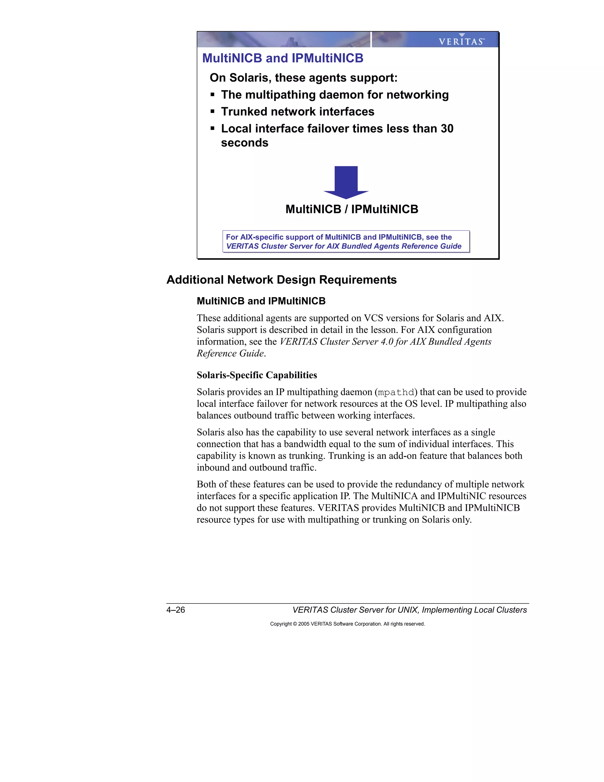 4–26 VERITAS Cluster Server for UNIX, Implementing Local Clusters
Copyright © 2005 VERITAS Software Corporation. All rights reserved.
Additional Network Design Requirements
MultiNICB and IPMultiNICB
These additional agents are supported on VCS versions for Solaris and AIX.
Solaris support is described in detail in the lesson. For AIX configuration
information, see the VERITAS Cluster Server 4.0 for AIX Bundled Agents
Reference Guide.
Solaris-Specific Capabilities
Solaris provides an IP multipathing daemon (mpathd) that can be used to provide
local interface failover for network resources at the OS level. IP multipathing also
balances outbound traffic between working interfaces.
Solaris also has the capability to use several network interfaces as a single
connection that has a bandwidth equal to the sum of individual interfaces. This
capability is known as trunking. Trunking is an add-on feature that balances both
inbound and outbound traffic.
Both of these features can be used to provide the redundancy of multiple network
interfaces for a specific application IP. The MultiNICA and IPMultiNIC resources
do not support these features. VERITAS provides MultiNICB and IPMultiNICB
resource types for use with multipathing or trunking on Solaris only.
MultiNICB and IPMultiNICB
On Solaris, these agents support:
The multipathing daemon for networking
Trunked network interfaces
Local interface failover times less than 30
seconds
MultiNICB / IPMultiNICB
For AIX-specific support of MultiNICB and IPMultiNICB, see the
VERITAS Cluster Server for AIX Bundled Agents Reference Guide
For AIX-specific support of MultiNICB and IPMultiNICB, see the
VERITAS Cluster Server for AIX Bundled Agents Reference Guide
 