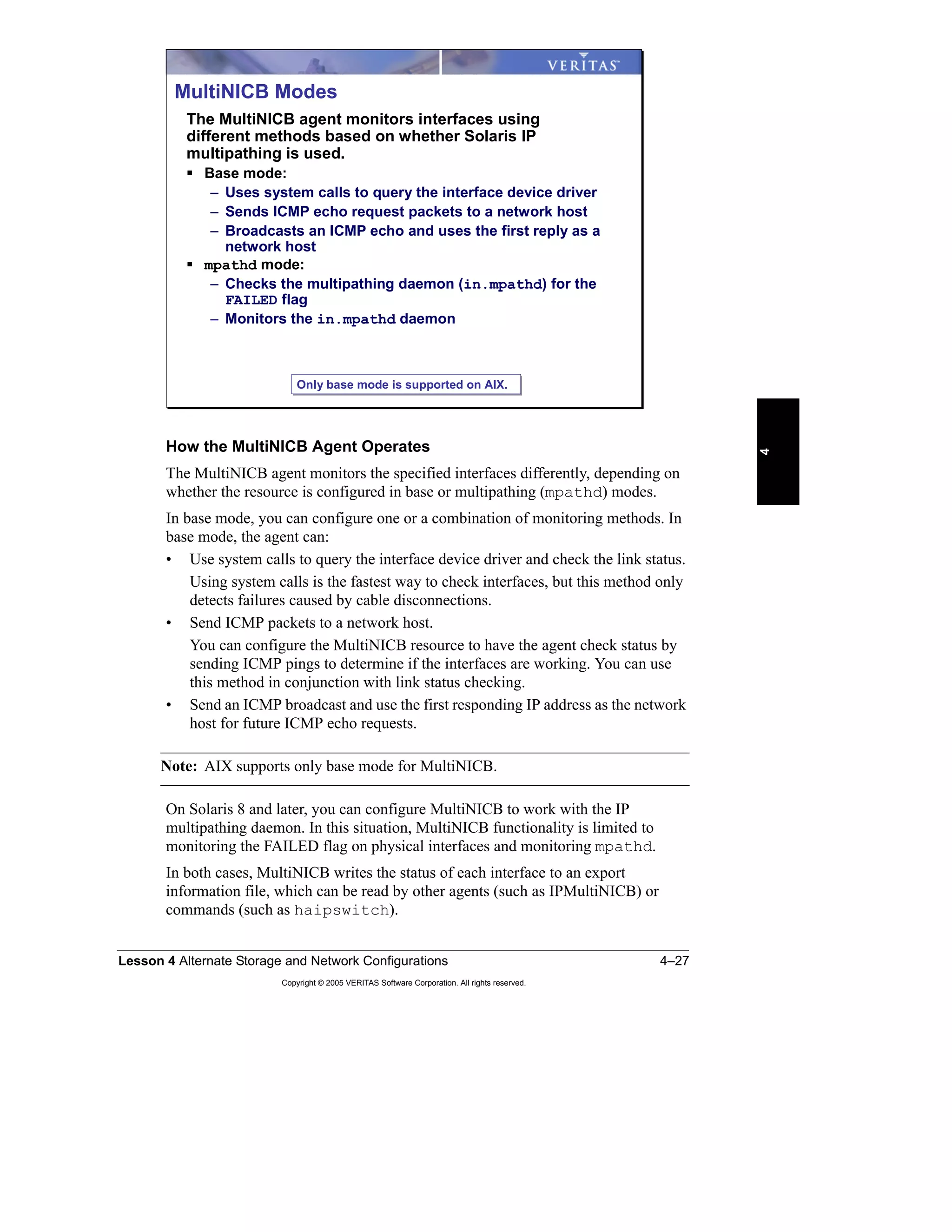 Lesson 4 Alternate Storage and Network Configurations 4–27
Copyright © 2005 VERITAS Software Corporation. All rights reserved.
4
How the MultiNICB Agent Operates
The MultiNICB agent monitors the specified interfaces differently, depending on
whether the resource is configured in base or multipathing (mpathd) modes.
In base mode, you can configure one or a combination of monitoring methods. In
base mode, the agent can:
• Use system calls to query the interface device driver and check the link status.
Using system calls is the fastest way to check interfaces, but this method only
detects failures caused by cable disconnections.
• Send ICMP packets to a network host.
You can configure the MultiNICB resource to have the agent check status by
sending ICMP pings to determine if the interfaces are working. You can use
this method in conjunction with link status checking.
• Send an ICMP broadcast and use the first responding IP address as the network
host for future ICMP echo requests.
Note: AIX supports only base mode for MultiNICB.
On Solaris 8 and later, you can configure MultiNICB to work with the IP
multipathing daemon. In this situation, MultiNICB functionality is limited to
monitoring the FAILED flag on physical interfaces and monitoring mpathd.
In both cases, MultiNICB writes the status of each interface to an export
information file, which can be read by other agents (such as IPMultiNICB) or
commands (such as haipswitch).
MultiNICB Modes
The MultiNICB agent monitors interfaces using
different methods based on whether Solaris IP
multipathing is used.
Base mode:
– Uses system calls to query the interface device driver
– Sends ICMP echo request packets to a network host
– Broadcasts an ICMP echo and uses the first reply as a
network host
mpathd mode:
– Checks the multipathing daemon (in.mpathd) for the
FAILED flag
– Monitors the in.mpathd daemon
Only base mode is supported on AIX.Only base mode is supported on AIX.
 