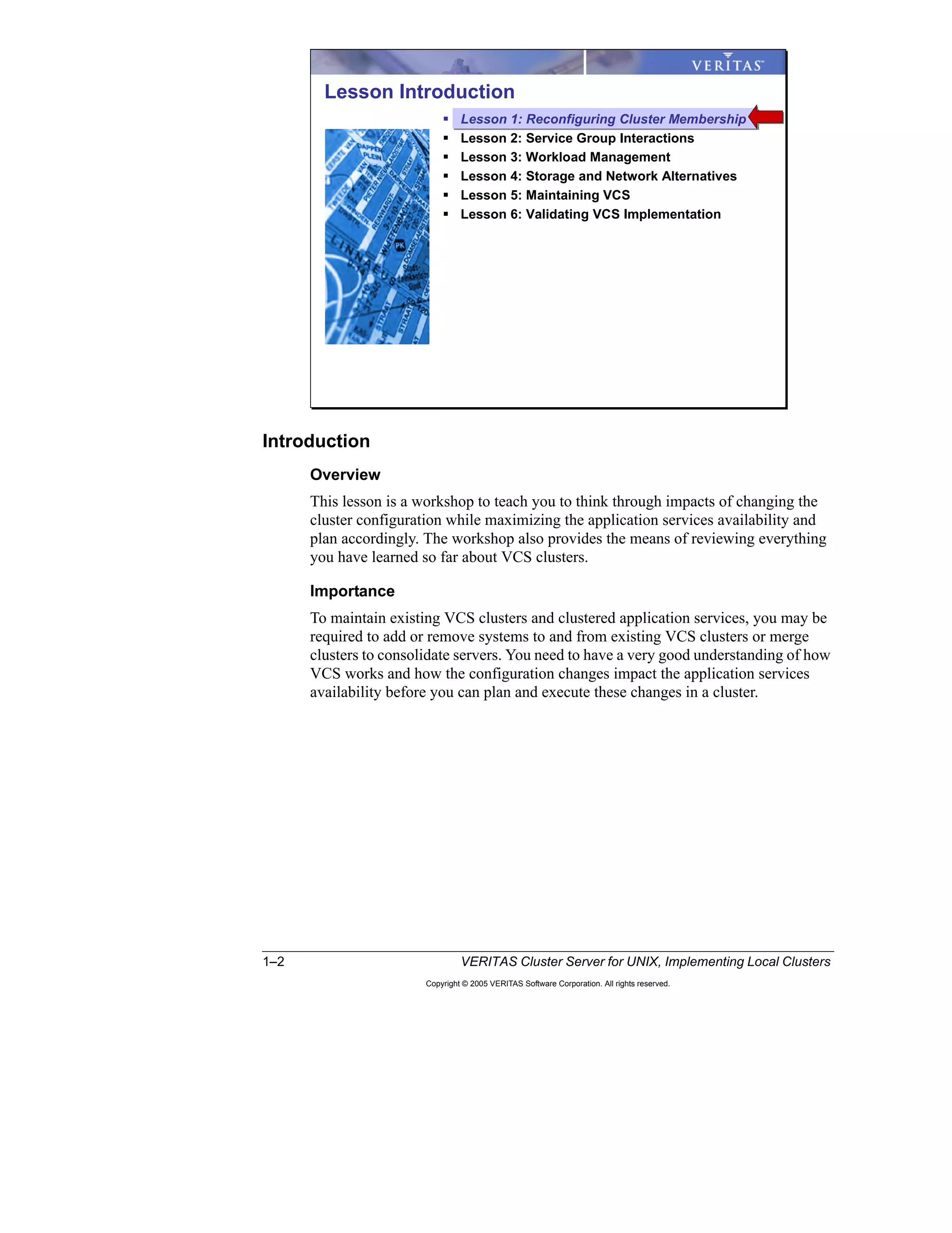 1–2 VERITAS Cluster Server for UNIX, Implementing Local Clusters
Copyright © 2005 VERITAS Software Corporation. All rights reserved.
Introduction
Overview
This lesson is a workshop to teach you to think through impacts of changing the
cluster configuration while maximizing the application services availability and
plan accordingly. The workshop also provides the means of reviewing everything
you have learned so far about VCS clusters.
Importance
To maintain existing VCS clusters and clustered application services, you may be
required to add or remove systems to and from existing VCS clusters or merge
clusters to consolidate servers. You need to have a very good understanding of how
VCS works and how the configuration changes impact the application services
availability before you can plan and execute these changes in a cluster.
Lesson Introduction
Lesson 1: Reconfiguring Cluster Membership
Lesson 2: Service Group Interactions
Lesson 3: Workload Management
Lesson 4: Storage and Network Alternatives
Lesson 5: Maintaining VCS
Lesson 6: Validating VCS Implementation
 